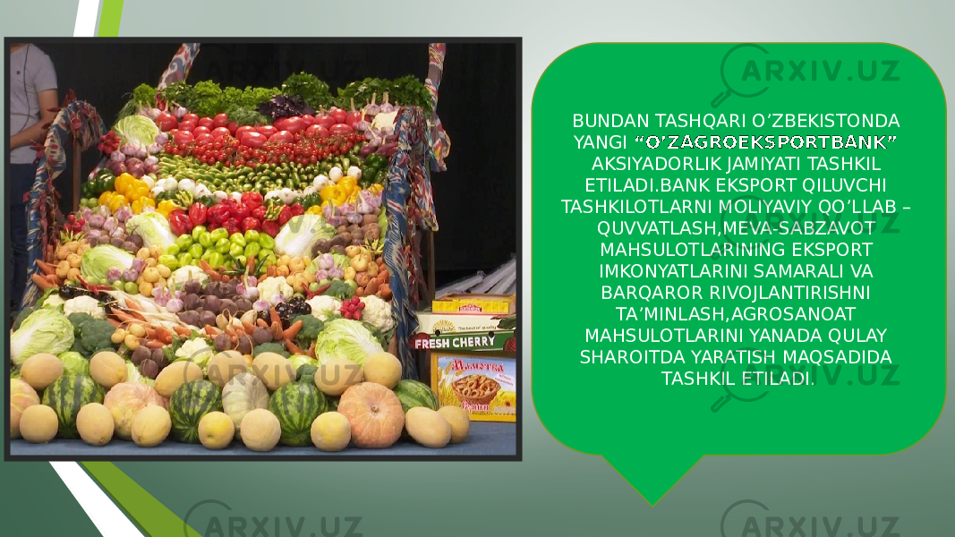 BUNDAN TASHQARI O’ZBEKISTONDA YANGI “O’ZAGROEKSPORTBANK” AKSIYADORLIK JAMIYATI TASHKIL ETILADI.BANK EKSPORT QILUVCHI TASHKILOTLARNI MOLIYAVIY QO’LLAB – QUVVATLASH,MEVA-SABZAVOT MAHSULOTLARINING EKSPORT IMKONYATLARINI SAMARALI VA BARQAROR RIVOJLANTIRISHNI TA’MINLASH,AGROSANOAT MAHSULOTLARINI YANADA QULAY SHAROITDA YARATISH MAQSADIDA TASHKIL ETILADI. 