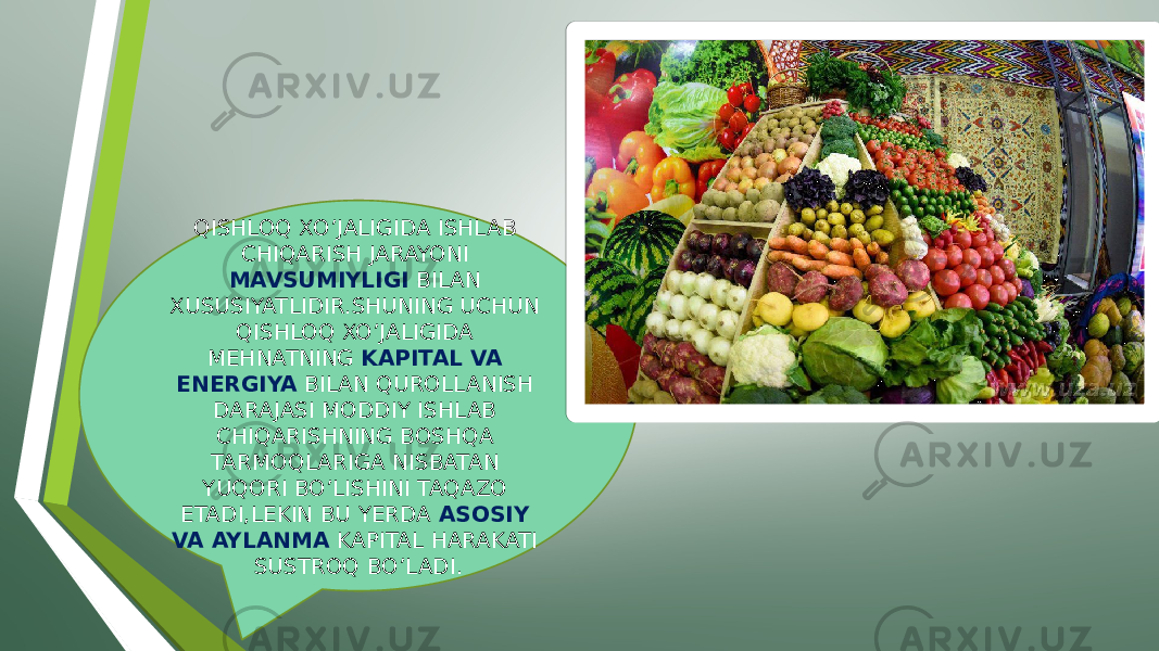 QISHLOQ XO’JALIGIDA ISHLAB CHIQARISH JARAYONI MAVSUMIYLIGI BILAN XUSUSIYATLIDIR.SHUNING UCHUN QISHLOQ XO’JALIGIDA MEHNATNING KAPITAL VA ENERGIYA BILAN QUROLLANISH DARAJASI MODDIY ISHLAB CHIQARISHNING BOSHQA TARMOQLARIGA NISBATAN YUQORI BO’LISHINI TAQAZO ETADI,LEKIN BU YERDA ASOSIY VA AYLANMA KAPITAL HARAKATI SUSTROQ BO’LADI. 