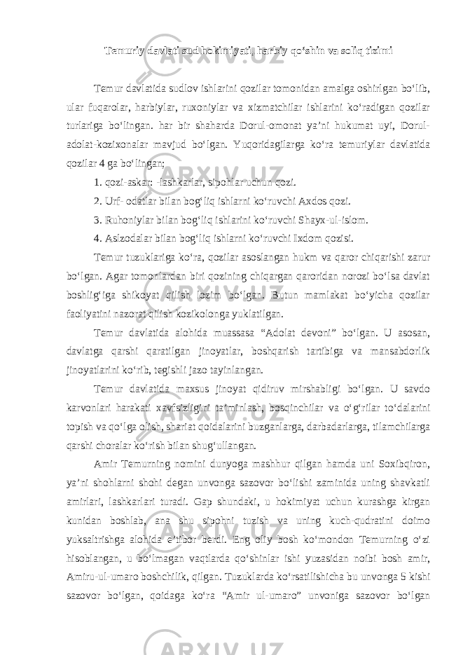 Temuriy davlati sud hokimiyati, harbiy qo‘shin va soliq tizimi Temur davlatida sudlov ishlarini qozilar tomonidan amalga oshirlgan bo‘lib, ular fuqarolar, harbiylar, ruxoniylar va xizmatchilar ishlarini ko‘radigan qozilar turlariga bo‘lingan. har bir shaharda Dorul-omonat ya’ni hukumat uyi, Dorul- adolat-kozixonalar mavjud bo‘lgan. Yuqoridagilarga ko‘ra temuriylar davlatida qozilar 4 ga bo‘lingan; 1. qozi-askar: -lashkarlar, sipohlar uchun qozi. 2. Urf- odatlar bilan bog‘liq ishlarni ko‘ruvchi Axdos qozi. 3. Ruhoniylar bilan bog‘liq ishlarini ko‘ruvchi Shayx-ul-islom. 4. Aslzodalar bilan bog‘liq ishlarni ko‘ruvchi Ixdom qozisi. Temur tuzuklariga ko‘ra, qozilar asoslangan hukm va qaror chiqarishi zarur bo‘lgan. Agar tomonlardan biri qozining chiqargan qaroridan norozi bo‘lsa davlat boshlig‘iga shikoyat qilish lozim bo‘lgan. Butun mamlakat bo‘yicha qozilar faoliyatini nazorat qilish kozikolonga yuklatilgan. Temur davlatida alohida muassasa “Adolat devoni” bo‘lgan. U asosan, davlatga qarshi qaratilgan jinoyatlar, boshqarish tartibiga va mansabdorlik jinoyatlarini ko‘rib, tegishli jazo tayinlangan. Temur davlatida maxsus jinoyat qidiruv mirshabligi bo‘lgan. U savdo karvonlari harakati xavfsizligini ta’minlash, bosqinchilar va o‘g‘rilar to‘dalarini topish va qo‘lga olish, shariat qoidalarini buzganlarga, darbadarlarga, tilamchilarga qarshi choralar ko‘rish bilan shug‘ullangan. Amir Temurning nomini dunyoga mashhur qilgan hamda uni Soxibqiron, ya’ni shohlarni shohi degan unvonga sazovor bo‘lishi zaminida uning shavkatli amirlari, lashkarlari turadi. Gap shundaki, u hokimiyat uchun kurashga kirgan kunidan boshlab, ana shu sipohni tuzish va uning kuch-qudratini doimo yuksaltrishga alohida e’tibor berdi. Eng oliy bosh ko‘mondon Temurning o‘zi hisoblangan, u bo‘lmagan vaqtlarda qo‘shinlar ishi yuzasidan noibi bosh amir, Amiru-ul-umaro boshchilik, qilgan. Tuzuklarda ko‘rsatilishicha bu unvonga 5 kishi sazovor bo‘lgan, qoidaga ko‘ra “Amir ul-umaro” unvoniga sazovor bo‘lgan 