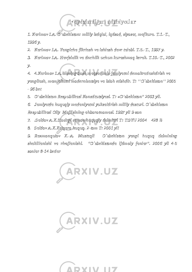 Foydalanilgan adabiyotlar 1. Karimov I.A. O’zbekiston: milliy istiqlol, iqtisod, siyosat, mafkura. T.1.-T., 1996 y. 2. Karimov I.A. Yangicha fikrlash va ishlash davr talabi. T.5.-T., 1997 y. 3. Karimov I.A. Havfsizlik va tinchlik uchun kurashmoq kerak. T.10.-T., 2002 y. 4. 4.Karimov I.A.Bizning bosh maqsadimiz-jamiyatni demokratlashtirish va yangilash, mamlakatni modernizatsiya va isloh etishdir. T: ’’O`zbekiston’’ 2005 - 96 bet 5. O’zbekiston Respublikasi Konstitutsiyasi. T: «O’zbekiston” 2003 yil. 6. Jamiyatda huquqiy madaniyatni yuksaltirish milliy dasturi. O`zbekiston Respublikasi Oily Majlisining ahborotnomasi. 1997 yil 9-son 7. .Saidov A.X.Hozirgi zamon huquqiy tizimlari T: TDYU 2004 – 428 B 8. Saidov A.X.Xalqaro huquq. 2-tom T: 2001 yil 9. Raxmonqulov X.-A. Mustaqil O`zbekiston yangi huquq tizimining shakillanishi va rivojlanishi. “O`zbekistonda ijtimoiy fanlar”. 2006 yil 4-5 sonlar 8-14 betlar 