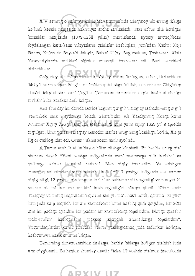 XIV asrning o‘rtalariga kelib, Movarounnahrda Chig‘atoy ulu-sining ikkiga bo‘linib ketishi natijasida hokimiyat ancha zaiflashadi. Taxt uchun olib borilgan kurashlar natijasida (1326-1358 yillar) mamlakatda siyosiy tarqoqlikdan foydalangan katta-katta viloyatlarni qabilalar boshliqlari, jumladan Keshni Xoji Barlos, Xujandda Boyazid Jaloyir, Balxni Uljoy Bug‘asulduz, Toshkentni Xizir Yasevuriylaro‘z mulklari sifatida mustaqil boshqarar edi. Buni sabablari birinchidan: Chig‘atoy ulusini parchalanib, siyosiy tarqoqlikning avj olishi, ikkinchidan 140 yil hukm surgan Mug‘ul zulimidan qutulishga intilish, uchinchidan Chig‘atoy ulusini Mug‘uliston xoni Tug‘luq Temurxon tomonidan qayta bosib olinishiga intilishi bilan xarakterlanib kelgan. Ana shunday bir davrda Borlos begining o‘g‘li T a rag‘ay Bahodir - ning o‘g‘li Temurbek tarix maydoniga keladi. Sharafutdin Ali Yazdiyning fikriga ko‘ra A.Temur Xijriy 736 yil sha’ban seshanba 25 kuni ya’ni xijriy 1336 yil 9 aprelda tug‘ilgan. Uning otasi Tarag‘ay Baxodur Barlos urug‘ining boshlig‘i bo‘lib, Xo‘ja Ilg‘or qishlog‘idan edi. Onasi Takina xotun ismli ayol edi. A.Temur yoshlik yillaridayoq bilim olishga kirishadi. Bu haqida uning o‘zi shunday deydi: “Yetti yoshga to‘lganimda meni madrasaga olib borishdi va qo‘limga so‘zlar jadvalini berishdi. Men o‘qiy boshladim. Va erishgan muvaffaqiyatlarimdan behad xursand bo‘ldim”. 9 yoshga to‘lganda esa nomoz o‘qiganligi, 12 yoshda o‘z tengqur-lari bilan suhbatlar o‘tkazganligi va nixoyat 21 yoshda otasini bor mol-mulkini boshqarganligini hikoya qiladi: “Otam amir Tarag‘oy va uning fuqarolarining ekini shu yil mo‘l hosil berdi, qaramol va yilqi ham juda ko‘p tug‘ildi. har o‘n xizmatkor ni b i r i ni b oshli q qilib qo‘ydim, har 20ta otni bir podaga ajratdim har p odani bir xizmatkorga topshirdim. Menga qarashli molu-mulkni boshqarishni maxsus ishonchli xizmatkorga topshirdim”. Yuqoridagilardan ko‘rib turibdiki Temur yoshligidanoq juda tadbirkor bo‘lgan, boshqaruvni nozik sirlarini bilgan. Temurning dunyoqarashida davlatga, harbiy ishlarga bo‘lgan qiziqish juda erta o‘yg‘onadi. Bu haqida shunday deydi: “Men 10 yoshda o‘zimda favqulodda 