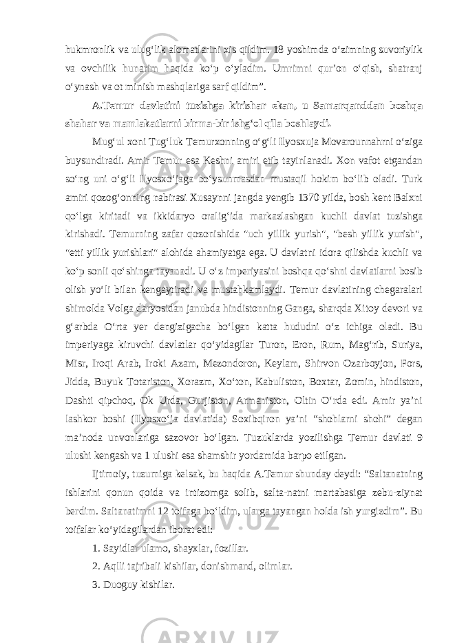 hukmronlik va ulug‘lik alomatlarini xis qildim. 18 yoshimda o‘zimning suvoriylik va ovchilik hunarim haqida ko‘p o‘yladim. Umrimni qur’on o‘qish, shatranj o‘ynash va ot minish mashqlariga sarf qildim”. A.Temur davlatini tuzishga kirishar ekan, u Samarqanddan boshqa shahar va mamlakatlarni birma-bir ishg‘ol qila boshlaydi. Mug‘ul xoni Tug‘luk Temurxonning o‘g‘li Ilyosxuja Movarounnahrni o‘ziga buysundiradi. Amir Temur esa Keshni amiri etib tayinlanadi. Xon vafot etgandan so‘ng uni o‘g‘li Ilyosxo‘jaga bo‘ysunmasdan mustaqil hokim bo‘lib oladi. Turk amiri qozog‘onning nabirasi Xusaynni jangda yengib 1370 yilda, bosh kent Balxni qo‘lga kiritadi va ikkidaryo oralig‘ida markazlashgan kuchli davlat tuzishga kirishadi. Temurning zafar qozonishida &#34;uch yillik yurish&#34;, &#34;besh yillik yurish&#34;, &#34;etti yillik yurishlari&#34; alohida ahamiyatga ega. U davlatni idora qilishda kuchli va ko‘p sonli qo‘shinga tayanadi. U o‘z imperiyasini boshqa qo‘shni davlatlarni bosib olish yo‘li bilan kengaytiradi va mustahkamlaydi. Temur davlatining chegaralari shimolda Volga daryosidan janubda hindistonning Ganga, sharqda Xitoy devori va g‘arbda O‘rta yer dengizigacha bo‘lgan katta hududni o‘z ichiga oladi. Bu imperiyaga kiruvchi davlatlar qo‘yidagilar Turon, Eron, Rum, Mag‘rib, Suriya, Misr, Iroqi Arab, Iroki Azam, Mezondoron, Keylam, Shirvon Ozarboyjon, Fors, Jidda, Buyuk Totariston, Xorazm, Xo‘ton, Kabuliston, Boxtar, Zomin, hindiston, Dashti qipchoq, Ok Urda, Gurjiston, Armaniston, Oltin O‘rda edi. Amir ya’ni lashkor boshi (Ilyosxo‘ja davlatida) Soxibqiron ya’ni “shohlarni shohi” degan ma’noda unvonlariga sazovor bo‘lgan. Tuzuklarda yozilishga Temur davlati 9 ulushi kengash va 1 ulushi esa shamshir yordamida barpo etilgan. Ijtimoiy, tuzumiga kelsak, bu haqida A.Temur shunday deydi: “Saltanatning ishlarini qonun qoida va intizomga solib, salta-natni martabasiga zebu-ziynat berdim. Saltanatimni 12 toifaga bo‘ldim, ularga tayangan holda ish yurgizdim”. Bu toifalar ko‘yidagilardan iborat edi: 1. Sayidlar ulamo, shayxlar, fozillar. 2. Aqlli tajribali kishilar, donishmand, olimlar. 3. Duoguy kishilar. 