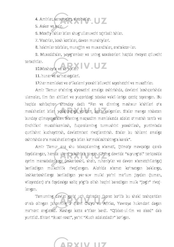 4. Amirlar, sarxanglar, sinohsalar. 5. Askar va xalq. 6. Maxfiy ishlar bilan shug‘ullanuvchi tajribali ishlar. 7. Vazirlar, bosh kotiblar, devon munshiylari. 8. hakimlar tabiblar, munajjim va muxandislar, arxitektor - lar. 9. Muxaddislar, payg‘ambar va uning saxoborlari haqida rivoyat qiluvchi tarixchilar. 10.Mashoyix va so‘ppilar. 11. hunar va sa’nat egalari. 12.har mamlakat va o‘lkalarni yaxshi biluvchi sayohatchi va musofirlar. Amir Temur o‘zining siyosatini amalga oshirishda, davlatni boshqarishda ulamolar, ilm fan ahillari va yuqoridagi tabaka vakil-lariga qattiq tayangan. Bu haqida sohibqiron shunday dedi: “Fan va dinning mashxur kishilari o‘z maslahatlari bilan podsholarga yordam berib kelganlar. Sizlar menga nisbatan bunday qilmayapsizlar. Mening maqsadim mamlakatda adolat o‘rnatish tartib va tinchlikni mustahkamlash, fuqarolarning turmushini yaxshilash, yurtimizda qurilishni kuchaytirish, davlatimizni rivojlantirish. Sizlar bu ishlarni amalga oshirishda o‘z maslahatlaringiz bilan ko‘maklashishingiz kerak”. Amir Temur ana shu tabaqalarning xizmati, ijtimoiy mavqeiga qarab foydalangan, hamda ularni takdirlab turgan. Uning davrida “suyurg‘ol” tariqasida ayrim mansabdorlarga (askarboshi, shoir, ruhoniylar va devon xizmatchilariga) beriladigan mulkchilik rivojlangan. Alohida xizmat ko‘rsatgan beklarga, lashkarboshilarga beriladigan yer-suv mulki ya’ni ma’lum joydan (tuman, viloyatdan) o‘z foydasiga soliq yig‘ib olish haqini beradigan mulk “jogir” rivoj- langan. Temurning davlat gerbi uch doiradan iborat bo‘lib bu shakl tashqaridan o‘rab olingan jahonning 3 qismi Osiyo va Afrika, Yevropa hukmdori degan ma’noni anglatadi. Keshga katta e’tibor berdi. “Qibbat-ul-ilm va obod” deb yuritildi. Shiori “Rusti-rosti”, ya’ni “Kuch adolatdadir” bo‘lgan. 