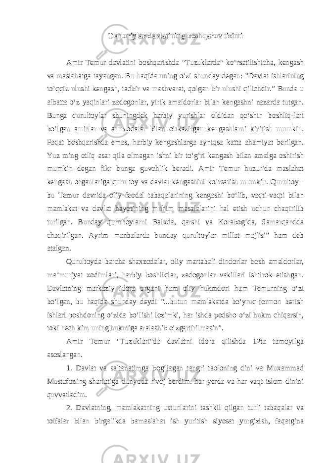 Temuriylar davlatining boshqaruv tizimi Amir Temur davlatini boshqarishda &#34;Tuzuklarda&#34; ko‘rsatilishicha, kengash va maslahatga tayangan. Bu haqida uning o‘zi shunday degan: “Davlat ishlarining to‘qqiz ulushi kengash, tadbir va mashvarat, qolgan bir ulushi qilichdir.” Bunda u albatta o‘z yaqinlari zadogonlar, yirik amaldorlar bilan kengashni nazarda tutgan. Bunga qurultoylar shuningdek harbiy yurishlar oldidan qo‘shin boshliq-lari bo‘lgan amirlar va amrzodalar bilan o‘tkazilgan kengashlarni kiritish mumkin. Faqat boshqarishda emas, harbiy kengashlarga ayniqsa katta ahamiyat berilgan. Yuz ming otliq asar qila olmagan ishni bir to‘g‘ri kengash bilan amalga oshirish mumkin degan fikr bunga guvohlik beradi. Amir Temur huzurida maslahat kengash organlariga qurultoy va davlat kengashini ko‘rsatish mumkin. Qurultoy - bu Temur davrida oliy feodal tabaqalarining kengashi bo‘lib, vaqti-vaqti bilan mamlakat va davlat hayotining muhim masalalarini hal etish uchun chaqirilib turilgan. Bunday qurultoylarni Balxda, qarshi va Korabog‘da, Samarqandda chaqirilgan. Ayrim manbalarda bunday qurultoylar millat majlisi” ham deb atalgan. Qurultoyda barcha shaxzodalar, oliy martabali dindorlar bosh amaldorlar, ma’muriyat xodimlari, harbiy boshliqlar, zadogonlar vakillari ishtirok etishgan. Davlatning markaziy idora organi ham oliy hukmdori ham Temurning o‘zi bo‘lgan, bu haqida shunday deydi “...butun mamlakatda bo‘yruq-formon berish ishlari poshdoning o‘zida bo‘lishi lozimki, har ishda podsho o‘zi hukm chiqarsin, toki hech kim uning hukmiga aralashib o‘zgartirilmasin”. Amir Temur &#34;Tuzuklari&#34;da davlatni idora qilishda 12ta tamoyilga asoslangan. 1. Davlat va saltanatimga bog‘lagan tangri taoloning dini va Muxammad Mustafoning shariatiga dunyoda rivoj berdim. har yerda va har vaqt islom dinini quvvatladim. 2. Davlatning, mamlakatning ustunlarini tashkil qilgan turli tabaqalar va toifalar bilan birgalikda bamaslahat ish yuritish siyosat yurgizish, faqatgina 