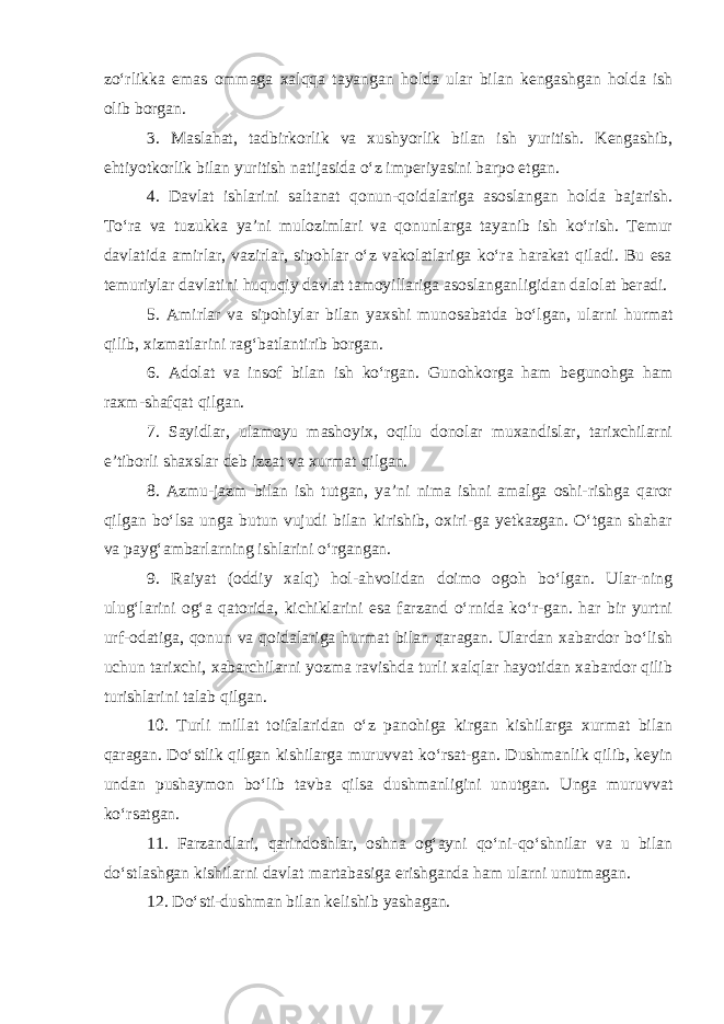 zo‘rlikka emas ommaga xalqqa tayangan holda ular bilan kengashgan holda ish olib borgan. 3. Maslahat, tadbirkorlik va xushyorlik bilan ish yuritish. Kengashib, ehtiyotkorlik bilan yuritish natijasida o‘z imperiyasini barpo etgan. 4. Davlat ishlarini saltanat qonun-qoidalariga asoslangan holda bajarish. To‘ra va tuzukka ya’ni mulozimlari va qonunlarga tayanib ish ko‘rish. Temur davlatida amirlar, vazirlar, sipohlar o‘z vakolatlariga ko‘ra harakat qiladi. Bu esa temuriylar davlatini huquqiy davlat tamoyillariga asoslanganligidan dalolat beradi. 5. Amirlar va sipohiylar bilan yaxshi munosabatda bo‘lgan, ularni hurmat qilib, xizmatlarini rag‘batlantirib borgan. 6. Adolat va insof bilan ish ko‘rgan. Gunohkorga ham begunohga ham raxm-shafqat qilgan. 7. Sayidlar, ulamoyu mashoyix, oqilu donolar muxandislar, tarixchilarni e’tiborli shaxslar deb izzat va xurmat qilgan. 8. Azmu-jazm bilan ish tutgan, ya’ni nima ishni amalga oshi-rishga qaror qilgan bo‘lsa unga butun vujudi bilan kirishib, oxiri-ga yetkazgan. O‘tgan shahar va payg‘ambarlarning ishlarini o‘rgangan. 9. Raiyat (oddiy xalq) hol-ahvolidan doimo ogoh bo‘lgan. Ular-ning ulug‘larini og‘a qatorida, kichiklarini esa farzand o‘rnida ko‘r-gan. har bir yurtni urf-odatiga, qonun va qoidalariga hurmat bilan qaragan. Ulardan xabardor bo‘lish uchun tarixchi, xabarchilarni yozma ravishda turli xalqlar hayotidan xabardor qilib turishlarini talab qilgan. 10. Turli millat toifalaridan o‘z panohiga kirgan kishilarga xurmat bilan qaragan. Do‘stlik qilgan kishilarga muruvvat ko‘rsat-gan. Dushmanlik qilib, keyin undan pushaymon bo‘lib tavba qilsa dushmanligini unutgan. Unga muruvvat ko‘rsatgan. 11. Farzandlari, qarindoshlar, oshna og‘ayni qo‘ni-qo‘shnilar va u bilan do‘stlashgan kishilarni davlat martabasiga erishganda ham ularni unutmagan. 12. Do‘sti-dushman bilan kelishib yashagan. 