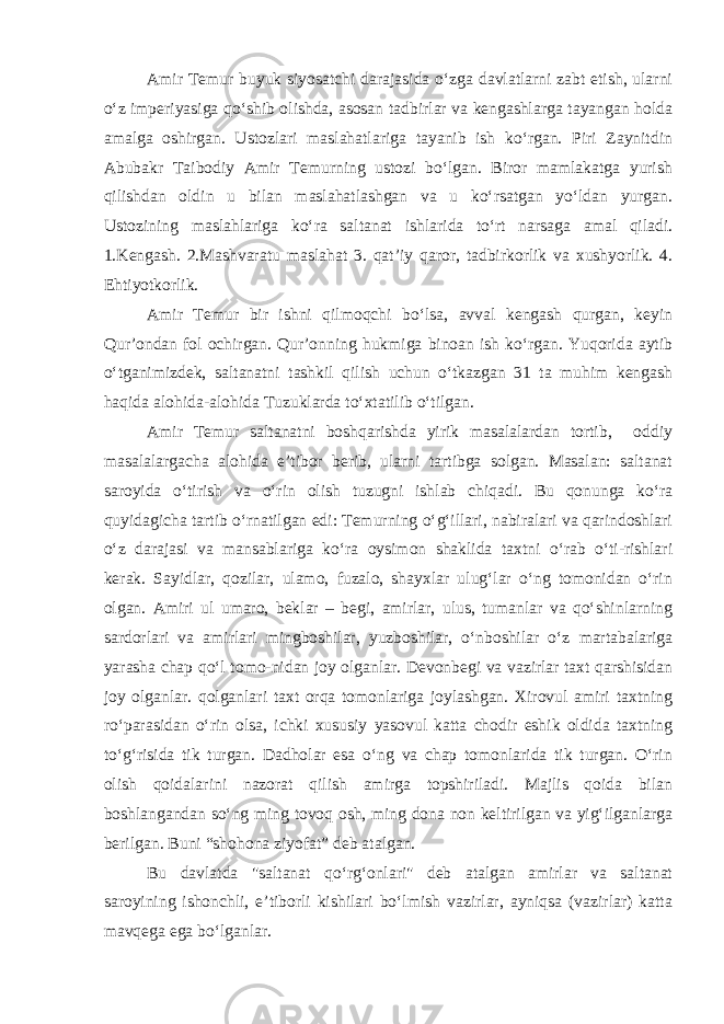 Amir Temur buyuk siyosatchi darajasida o‘zga davlatlarni zabt etish, ularni o‘z imperiyasiga qo‘shib olishda, asosan tadbirlar va kengashlarga tayangan holda amalga oshirgan. Ustozlari maslahatlariga tayanib ish ko‘rgan. Piri Zaynitdin Abubakr Taibodiy Amir Temurning ustozi bo‘lgan. Biror mamlakatga yurish qilishdan oldin u bilan maslahatlashgan va u ko‘rsatgan yo‘ldan yurgan. Ustozining maslahlariga ko‘ra saltanat ishlarida to‘rt narsaga amal qiladi. 1.Kengash. 2.Mashvaratu maslahat 3. qat’iy qaror, tadbirkorlik va xushyorlik. 4. Ehtiyotkorlik. Amir Temur bir ishni qilmoqchi bo‘lsa, avval kengash qurgan, keyin Qur’ondan fol ochirgan. Qur’onning hukmiga binoan ish ko‘rgan. Yuqorida aytib o‘tganimizdek, saltanatni tashkil qilish uchun o‘tkazgan 31 ta muhim kengash haqida alohida-alohida Tuzuklarda to‘xtatilib o‘tilgan. Amir Temur saltanatni boshqarishda yirik masalalardan tortib, oddiy masalalargacha alohida e’tibor berib, ularni tartibga solgan. Masalan: saltanat saroyida o‘tirish va o‘rin olish tuzugni ishlab chiqadi. Bu qonunga ko‘ra quyidagicha tartib o‘rnatilgan edi: Temurning o‘g‘illari, nabiralari va qarindoshlari o‘z darajasi va mansablariga ko‘ra oysimon shaklida taxtni o‘rab o‘ti-rishlari kerak. Sayidlar, qozilar, ulamo, fuzalo, shayxlar ulug‘lar o‘ng tomonidan o‘rin olgan. Amiri ul umaro, beklar – begi, amirlar, ulus, tumanlar va qo‘shinlarning sardorlari va amirlari mingboshilar, yuzboshilar, o‘nboshilar o‘z martabalariga yarasha chap qo‘l tomo-nidan joy olganlar. Devonbegi va vazirlar taxt qarshisidan joy olganlar. qolganlari taxt orqa tomonlariga joylashgan. Xirovul amiri taxtning ro‘parasidan o‘rin olsa, ichki xususiy yasovul katta chodir eshik oldida taxtning to‘g‘risida tik turgan. Dadholar esa o‘ng va chap tomonlarida tik turgan. O‘rin olish qoidalarini nazorat qilish amirga topshiriladi. Majlis qoida bilan boshlangandan so‘ng ming tovoq osh, ming dona non keltirilgan va yig‘ilganlarga berilgan. Buni “shohona ziyofat” deb atalgan. Bu davlatda &#34;saltanat qo‘rg‘onlari&#34; deb atalgan amirlar va saltanat saroyining ishonchli, e’tiborli kishilari bo‘lmish vazirlar, ayniqsa (vazirlar) katta mavqega ega bo‘lganlar. 