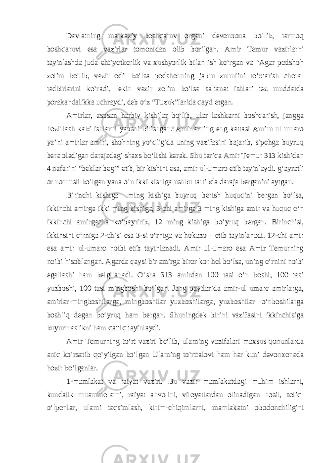 Davlatning markaziy boshqaruv organi devonxona bo‘lib, tarmoq boshqaruvi esa vazirlar tomonidan olib borilgan. Amir Temur vazirlarni tayinlashda juda ehtiyotkorlik va xushyorlik bilan ish ko‘rgan va &#34;Agar podshoh zolim bo‘lib, vazir odil bo‘lsa podshohning jabru zulmiini to‘xtatish chora- tadbirlarini ko‘radi, lekin vazir zolim bo‘lsa saltanat ishlari tez muddatda porakandalikka uchraydi, deb o‘z “Tuzuk”larida qayd etgan. Amirlar, asosan harbiy kishilar bo‘lib, ular lashkarni boshqarish, jangga hozirlash kabi ishlarni yaxshi bilishgan. Amirlarning eng kattasi Amiru-ul-umaro ya’ni amirlar amiri, shohning yo‘qligida uning vazifasini bajarib, sipohga buyruq bera oladigan darajadagi shaxs bo‘lishi kerak. Shu tariqa Amir Temur 313 kishidan 4 nafarini “beklar begi” etib ; bir kishini esa, amir ul-umaro etib tayinlaydi. g‘ayratli or nomusli bo‘lgan yana o‘n ikki kishiga ushbu tartibda daraja berganini aytgan. Birinchi kishiga ming kishiga buyruq berish huquqini bergan bo‘lsa, ikkinchi amirga ikki ming kishiga, 3-chi amirga 3 ming kishiga amir va huquq o‘n ikkinchi amirgacha ko‘paytirib, 12 ming kishiga bo‘yruq bergan. Birinchisi, ikkinsini o‘rniga 2-chisi esa 3-si o‘rniga va hokazo – etib tayinlanadi. 12-chi amir esa amir ul-umaro noibi etib tayinlanadi. Amir ul-umaro esa Amir Temurning noibi hisoblangan. Agarda qaysi bir amirga biror kor hol bo‘lsa, uning o‘rnini noibi egallashi ham belgilanadi. O‘sha 313 amirdan 100 tasi o‘n boshi, 100 tasi yuzboshi, 100 tasi mingboshi bo‘lgan. Jang paytlarida amir-ul umaro amirlarga, amirlar-mingboshilarga, mingboshilar yuzboshilarga, yuzboshilar -o‘nboshilarga boshliq degan bo‘yruq ham bergan. Shuningdek birini vazifasini ikkinchisiga buyurmaslikni ham qattiq tayinlaydi. Amir Temurning to‘rt vaziri bo‘lib, ularning vazifalari maxsus qonunlarda aniq ko‘rsatib qo‘yilgan bo‘lgan Ularning to‘rttalovi ham har kuni devonxonada hozir bo‘lganlar. 1-mamlakat va raiyat vaziri. Bu vazir mamlakatdagi muhim ishlarni, kundalik muammolarni, raiyat ahvolini, viloyatlardan olinadigan hosil, soliq- o‘lponlar, ularni taqsimlash, kirim-chiqimlarni, mamlakatni obodonchiligini 