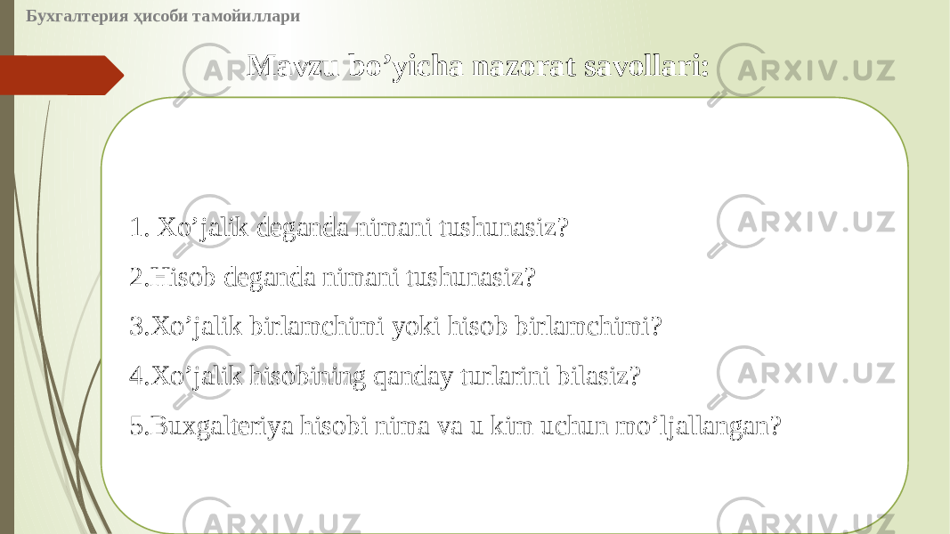 Бухгалтерия ҳисоби тамойиллари Mavzu boʼyicha nazorat savollari: 1.   Xoʼjalik deganda nimani tushunasiz? 2. Hisob deganda nimani tushunasiz? 3. Xoʼjalik birlamchimi yoki hisob birlamchimi? 4. Xoʼjalik hisobining qanday turlarini bilasiz? 5. Buxgalteriya hisobi nima va u kim uchun moʼljallangan? 