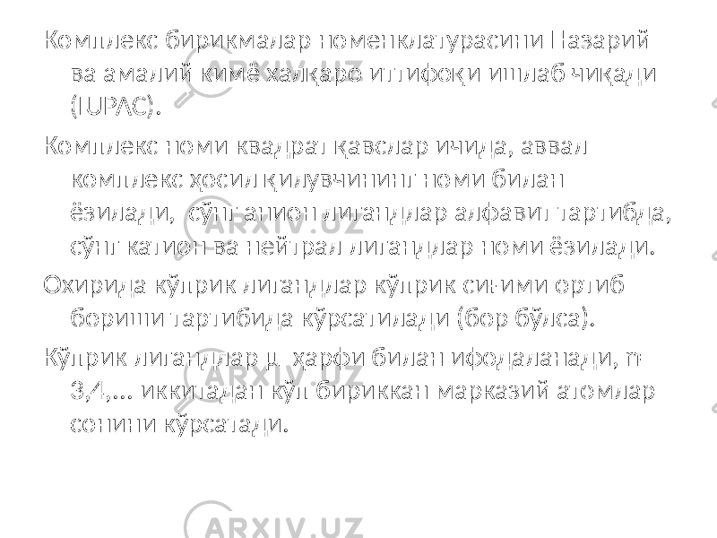 Комплекс бирикмалар номенклатурасини Назарий ва амалий кимё халқаро иттифоқи ишлаб чиқади (IUPAC). Комплекс номи квадрат қавслар ичида, аввал комплекс ҳосил қилувчининг номи билан ёзилади, сўнг анион лигандлар алфавит тартибда, сўнг катион ва нейтрал лигандлар номи ёзилади. Охирида кўприк лигандлар кўприк сиғими ортиб бориши тартибида кўрсатилади (бор бўлса). Кўприк лигандлар μ ҳарфи билан ифодаланади, n= 3,4,... иккитадан кўп бириккан марказий атомлар сонини кўрсатади. 