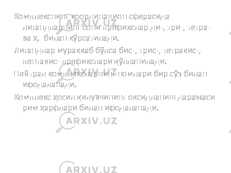 Комплекснинг координацион сферасида лигандларнинг сони префикслар ди-, три-, тетра- ва ҳ. билан кўрсатилади. Лигандлар мураккаб бўлса бис-, трис-, тетракис-, пентакис- префикслари қўлланилади. Нейтрал комплексларнинг номлари бир сўз билан ифодаланади. Комплекс ҳосил қилувчининг оксидланиш даражаси рим ҳарфлари билан ифодаланади. 