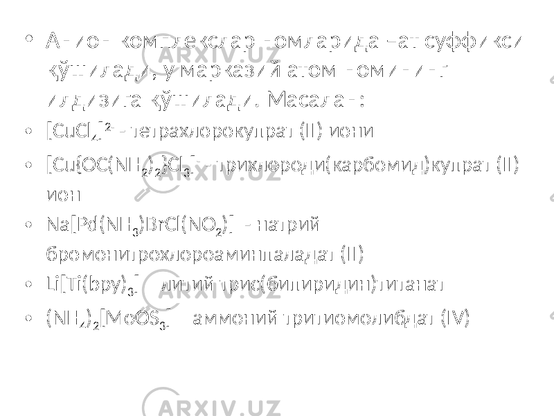 • Анион комплекслар номларида –ат суффикси қўшилади, у марказий атом номининг илдизига қўшилади. Масалан: • [CuCl 4 ] 2- - тетрахлорокупрат (II) иони • [Cu{OC(NH 2 ) 2 }Cl 3 ] - - трихлороди(карбомид)купрат (II) ион • Na[Pd(NH 3 )BrCl(NO 2 )] - натрий бромонитрохлороаминпаладат (II) • Li[Ti(bpy) 3 ] – литий трис(бипиридин)титанат • (NH 4 ) 2 [MoOS 3 ] – аммоний тритиомолибдат (IV) 