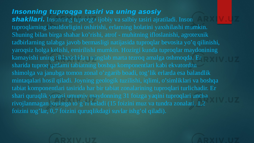 Insonning tuproqga tasiri va uning asosiy shakllari.  Insonning tuproqga ijobiy va salbiy tasiri ajratiladi. Inson tuproqlarning hosildorligini oshirishi, erlarning holatini yaxshilashi mumkin. Shuning bilan birga shahar ko’rishi, atrof - muhitning ifloslanishi, agrotexnik tadbirlarning talabga javob bermasligi natijasida tuproqlar bevosita yo’q qilinishi, yaroqsiz holga kelishi, emirilishi mumkin. Hozirgi kunda tuproqlar maydonining kamayishi uning tiklanishidan minglab marta tezroq amalga oshmoqda. Er sharida tuproq qatlami tabiatning boshqa komponentlari kabi ekvatordan shimolga va janubga tomon zonal o’zgarib boadi, tog’lik erlarda esa balandlik mintaqalari hosil qiladi. Joyning geologik tuzilishi, iqlimi, o’simliklari va boshqa tabiat komponentlari tasirida har bir tabiat zonalarining tuproqlari turlichadir. Er shari quruqlik yuzasi umumiy maydonning 31 foizga yaqini tuproqlari uncha rivojlanmagan joylarga to’g’ri keladi (15 foizini muz va tundra zonalari, 1,2 foizini tog’lar, 0,7 foizini quruqlikdagi suvlar ishg’ol qiladi). 