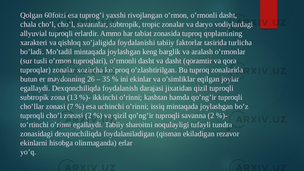 Qolgan 60foizi esa tuprog’i yaxshi rivojlangan o’rmon, o’rmonli dasht, chala cho’l, cho’l, savannlar, subtropik, tropic zonalar va daryo vodiylardagi allyuvial tuproqli erlardir. Ammo har tabiat zonasida tuproq qoplamining xarakteri va qishloq xo’jaligida foydalanishi tabiiy faktorlar tasirida turlicha bo’ladi. Mo’tadil mintaqada joylashgan keng barglik va aralash o’rmonlar (sur tusli o’rmon tuproqlari), o’rmonli dasht va dasht (qoramtir va qora tuproqlar) zonalar xozircha ko’proq o’zlashtirilgan. Bu tuproq zonalarida butun er maydonning 26 – 35 % ini ekinlar va o’simliklar eqilgan joylar egallaydi. Dexqonchiliqda foydalanish darajasi jixatidan qizil tuproqli subtropik zona (13 %)- ikkinchi o’rinni; kashtan hamda qo’ng’ir tuproqli cho’llar zonasi (7 %) esa uchinchi o’rinni; issiq mintaqada joylashgan bo’z tuproqli cho’l zonasi (2 %) va qizil qo’ng’ir tuproqli savanna (2 %)- to’rtinchi o’rinni egallaydi. Tabiiy sharoitni noqulayligi tufayli tundra zonasidagi dexqonchiliqda foydalaniladigan (qisman ekiladigan rezavor ekinlarni hisobga olinmaganda) erlar yo’q. 