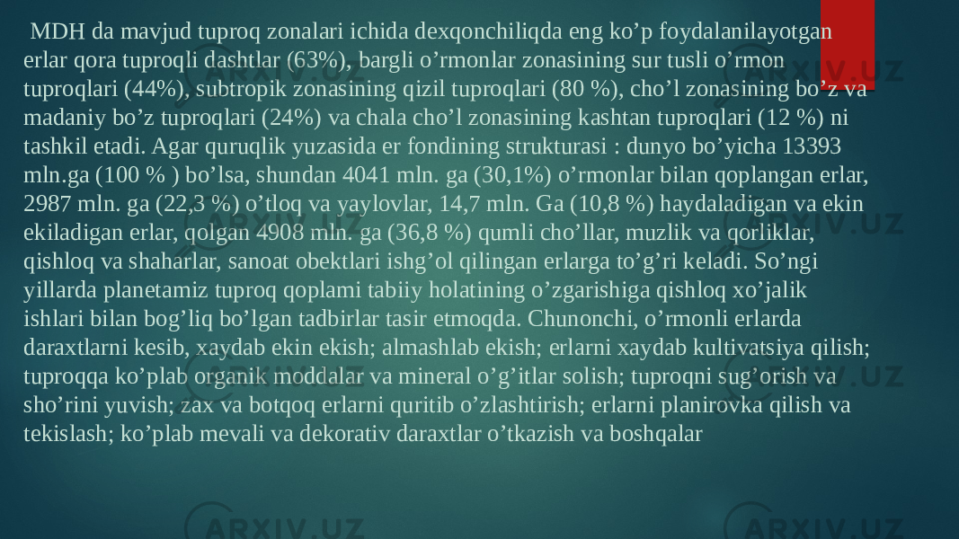   MDH da mavjud tuproq zonalari ichida dexqonchiliqda eng ko’p foydalanilayotgan erlar qora tuproqli dashtlar (63%), bargli o’rmonlar zonasining sur tusli o’rmon tuproqlari (44%), subtropik zonasining qizil tuproqlari (80 %), cho’l zonasining bo’z va madaniy bo’z tuproqlari (24%) va chala cho’l zonasining kashtan tuproqlari (12 %) ni tashkil etadi. Agar quruqlik yuzasida er fondining strukturasi : dunyo bo’yicha 13393 mln.ga (100 % ) bo’lsa, shundan 4041 mln. ga (30,1%) o’rmonlar bilan qoplangan erlar, 2987 mln. ga (22,3 %) o’tloq va yaylovlar, 14,7 mln. Ga (10,8 %) haydaladigan va ekin ekiladigan erlar, qolgan 4908 mln. ga (36,8 %) qumli cho’llar, muzlik va qorliklar, qishloq va shaharlar, sanoat obektlari ishg’ol qilingan erlarga to’g’ri keladi. So’ngi yillarda planetamiz tuproq qoplami tabiiy holatining o’zgarishiga qishloq xo’jalik ishlari bilan bog’liq bo’lgan tadbirlar tasir etmoqda. Chunonchi, o’rmonli erlarda daraxtlarni kesib, xaydab ekin ekish; almashlab ekish; erlarni xaydab kultivatsiya qilish; tuproqqa ko’plab organik moddalar va mineral o’g’itlar solish; tuproqni sug’orish va sho’rini yuvish; zax va botqoq erlarni quritib o’zlashtirish; erlarni planirovka qilish va tekislash; ko’plab mevali va dekorativ daraxtlar o’tkazish va boshqalar 