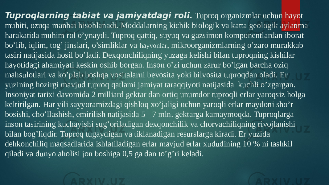 Tuproqlarning tabiat va jamiyatdagi roli.  Tuproq organizmlar uchun hayot muhiti, ozuqa manbai hisoblanadi. Moddalarning kichik biologik va katta geologik aylanma harakatida muhim rol o’ynaydi. Tuproq qattiq, suyuq va gazsimon komponentlardan iborat bo’lib, iqlim, tog’ jinslari, o’simliklar va hayvonlar , mikroorganizmlarning o’zaro murakkab tasiri natijasida hosil bo’ladi. Dexqonchiliqning yuzaga kelishi bilan tuproqning kishilar hayotidagi ahamiyati keskin oshib borgan. Inson o’zi uchun zarur bo’lgan barcha oziq mahsulotlari va ko’plab boshqa vositalarni bevosita yoki bilvosita tuproqdan oladi. Er yuzining hozirgi mavjud tuproq qatlami jamiyat taraqqiyoti natijasida  kuchli o’zgargan. Insoniyat tarixi davomida 2 milliard gektar dan ortiq unumdor tuproqli erlar yaroqsiz holga keltirilgan. Har yili sayyoramizdagi qishloq xo’jaligi uchun yaroqli erlar maydoni sho’r bosishi, cho’llashish, emirilish natijasida 5 - 7 mln. gektarga kamaymoqda. Tuproqlarga inson tasirining kuchayishi sug’oriladigan dexqonchilik va chorvachiliqning rivojlanishi bilan bog’liqdir. Tuproq tugaydigan va tiklanadigan resurslarga kiradi. Er yuzida dehkonchiliq maqsadlarida ishlatiladigan erlar mavjud erlar xududining 10 % ni tashkil qiladi va dunyo aholisi jon boshiga 0,5 ga dan to’g’ri keladi. 