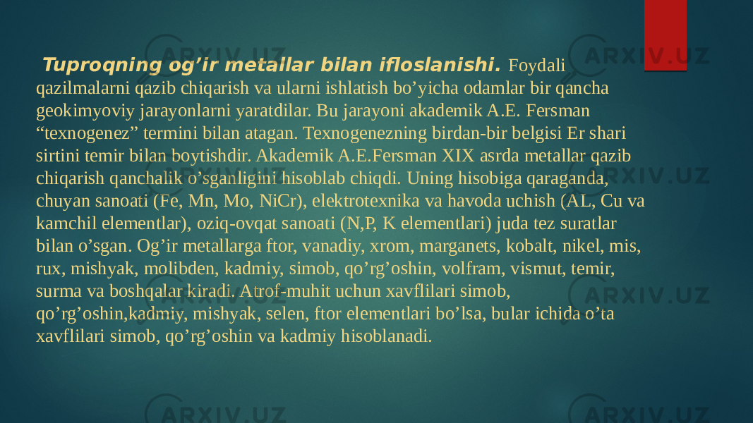   Tuproqning og’ir metallar bilan ifloslanishi.   Foydali qazilmalarni qazib chiqarish va ularni ishlatish bo’yicha odamlar bir qancha geokimyoviy jarayonlarni yaratdilar. Bu jarayoni akademik A.E. Fersman “texnogenez” termini bilan atagan. Texnogenezning birdan-bir belgisi Er shari sirtini temir bilan boytishdir. Akademik A.E.Fersman XIX asrda metallar qazib chiqarish qanchalik o’sganligini hisoblab chiqdi. Uning hisobiga qaraganda, chuyan sanoati (Fe, Mn, Mo, NiCr), elektrotexnika va havoda uchish (AL, Cu va kamchil elementlar), oziq-ovqat sanoati (N,P, K elementlari) juda tez suratlar bilan o’sgan. Og’ir metallarga ftor, vanadiy, xrom, marganets, kobalt, nikel, mis, rux, mishyak, molibden, kadmiy, simob, qo’rg’oshin, volfram, vismut, temir, surma va boshqalar kiradi. Atrof-muhit uchun xavflilari simob, qo’rg’oshin,kadmiy, mishyak, selen, ftor elementlari bo’lsa, bular ichida o’ta xavflilari simob, qo’rg’oshin va kadmiy hisoblanadi. 