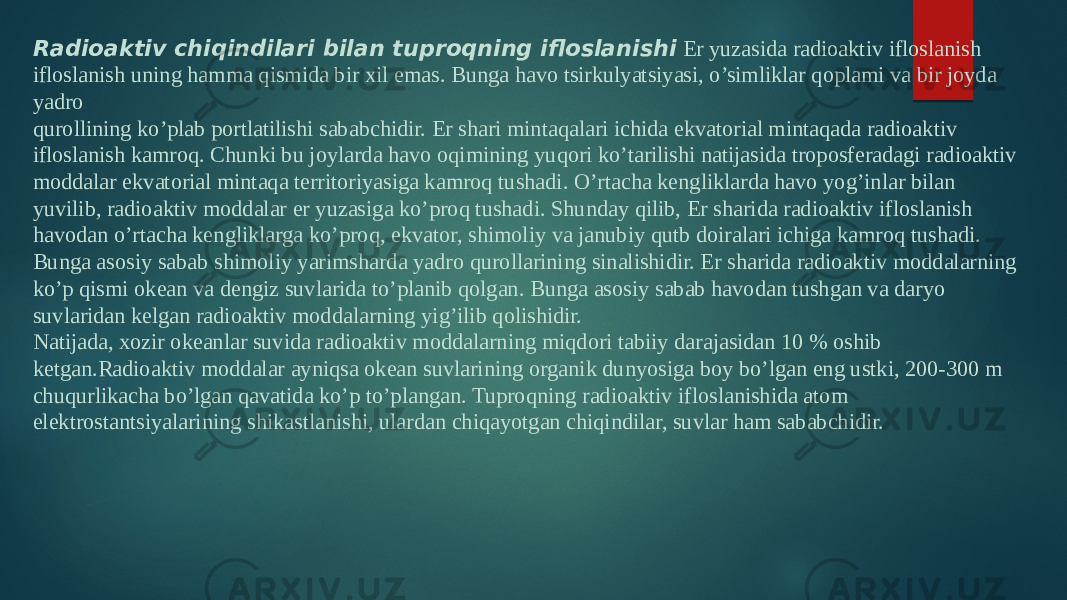 Radioaktiv chiqindilari bilan tuproqning ifloslanishi  Er yuzasida radioaktiv ifloslanish ifloslanish uning hamma qismida bir xil emas. Bunga havo tsirkulyatsiyasi, o’simliklar qoplami va bir joyda yadro qurollining ko’plab portlatilishi sababchidir. Er shari mintaqalari ichida ekvatorial mintaqada radioaktiv ifloslanish kamroq. Chunki bu joylarda havo oqimining yuqori ko’tarilishi natijasida troposferadagi radioaktiv moddalar ekvatorial mintaqa territoriyasiga kamroq tushadi. O’rtacha kengliklarda havo yog’inlar bilan yuvilib, radioaktiv moddalar er yuzasiga ko’proq tushadi. Shunday qilib, Er sharida radioaktiv ifloslanish havodan o’rtacha kengliklarga ko’proq, ekvator, shimoliy va janubiy qutb doiralari ichiga kamroq tushadi. Bunga asosiy sabab shimoliy yarimsharda yadro qurollarining sinalishidir. Er sharida radioaktiv moddalarning ko’p qismi okean va dengiz suvlarida to’planib qolgan. Bunga asosiy sabab havodan tushgan va daryo suvlaridan kelgan radioaktiv moddalarning yig’ilib qolishidir. Natijada, xozir okeanlar suvida radioaktiv moddalarning miqdori tabiiy darajasidan 10 % oshib ketgan.Radioaktiv moddalar ayniqsa okean suvlarining organik dunyosiga boy bo’lgan eng ustki, 200-300 m chuqurlikacha bo’lgan qavatida ko’p to’plangan. Tuproqning radioaktiv ifloslanishida atom elektrostantsiyalarining shikastlanishi, ulardan chiqayotgan chiqindilar, suvlar ham sababchidir. 