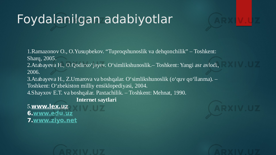 Foydalanilgan adabiyotlar 1.Ramazonov O., O.Yusupbekov. “Tuproqshunoslik va dehqonchilik” – Toshkent: Sharq, 2005. 2.Atabayeva H., O.Qodirxо‘jayev. О‘simlikshunoslik.– Toshkent: Yangi asr avlodi, 2006. 3.Atabayeva H., Z.Umarova va boshqalar. О‘simlikshunoslik (о‘quv qо‘llanma). – Toshkent: О‘zbekiston milliy ensiklopediyasi, 2004. 4.Shayxov E.T. va boshqalar. Paxtachilik. – Toshkent: Mehnat, 1990. Internet saytlari 5. www.lex.uz 6. www.edu.uz 7. www.ziyo.net 