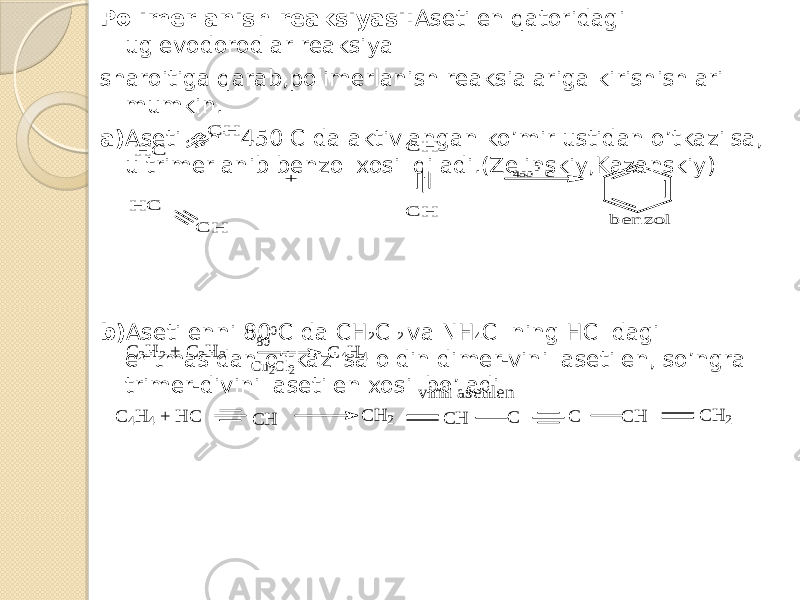 Polimerlanish reaksiyasi: Asetilen qatoridagi uglevodorodlar reaksiya sharoitiga qarab,polimerlanish reaksialariga kirishishlari mumkin. a) Asetilleni 450 C da aktivlangan ko’mir ustidan o’tkazilsa, u trimerlanib benzol xosil qiladi.(Zelinskiy,Kazanskiy) b) Asetilenni 80 C da CH 2 Cl 2 va NH 4 Cl ning HCl dagi eritmasidan o’tkazilsa oldin dimer-vinil asetilen, so’ngra trimer-divinil asetilen xosil bo’ladiH C C H H C C H + C H C H 4500 b en zo l c C 2H 2 + C 2H 2 C 4H 4 80 0 Cu2Cl2 C 4H 4 + H C C H C H 2 C H C C C H C H 2 vinil asetilen 