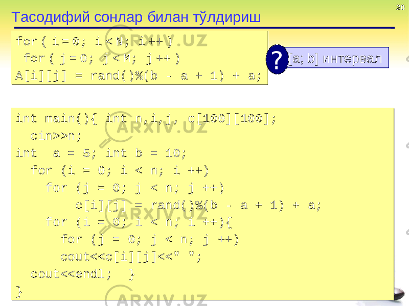20 Тасодифий сонлар билан тўлдириш for ( i = 0; i < N; i ++ ) for ( j = 0; j < M; j ++ ) A[i][j] = rand() % (b - a + 1 ) + a;for ( i = 0; i < N; i ++ ) for ( j = 0; j < M; j ++ ) A[i][j] = rand() % (b - a + 1 ) + a; [a; b] интервал ? int main(){ int n,i,j, c[100][100]; cin>>n; int a = 5; int b = 10; for (i = 0; i < n; i ++) for (j = 0; j < n; j ++) c[i][j] = rand()%(b - a + 1) + a; for (i = 0; i < n; i ++){ for (j = 0; j < n; j ++) cout<<c[i][j]<<&#34; &#34;; cout<<endl; } }int main(){ int n,i,j, c[100][100]; cin>>n; int a = 5; int b = 10; for (i = 0; i < n; i ++) for (j = 0; j < n; j ++) c[i][j] = rand()%(b - a + 1) + a; for (i = 0; i < n; i ++){ for (j = 0; j < n; j ++) cout<<c[i][j]<<&#34; &#34;; cout<<endl; } } 