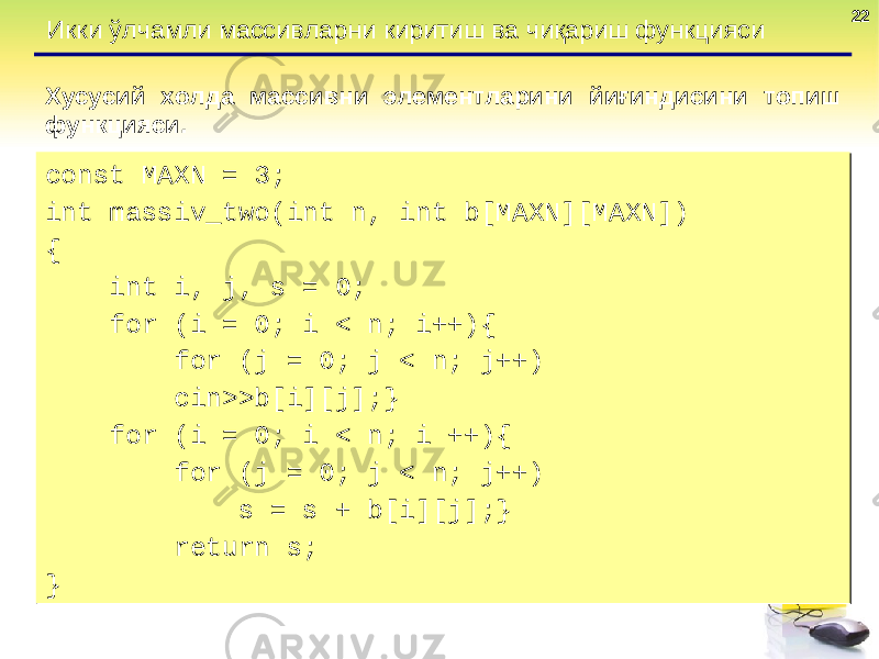 2222 Икки ўлчамли массивларни киритиш ва чиқариш функцияси Хусусий холда массивни элементларини йиғиндисини топиш функцияси . const MAXN = 3; int massiv_two(int n, int b[MAXN][MAXN]) { int i, j, s = 0; for (i = 0; i < n; i++){ for (j = 0; j < n; j++) cin>>b[i][j];} for (i = 0; i < n; i ++){ for (j = 0; j < n; j++) s = s + b[i][j];} return s; } const MAXN = 3; int massiv_two(int n, int b[MAXN][MAXN]) { int i, j, s = 0; for (i = 0; i < n; i++){ for (j = 0; j < n; j++) cin>>b[i][j];} for (i = 0; i < n; i ++){ for (j = 0; j < n; j++) s = s + b[i][j];} return s; } 