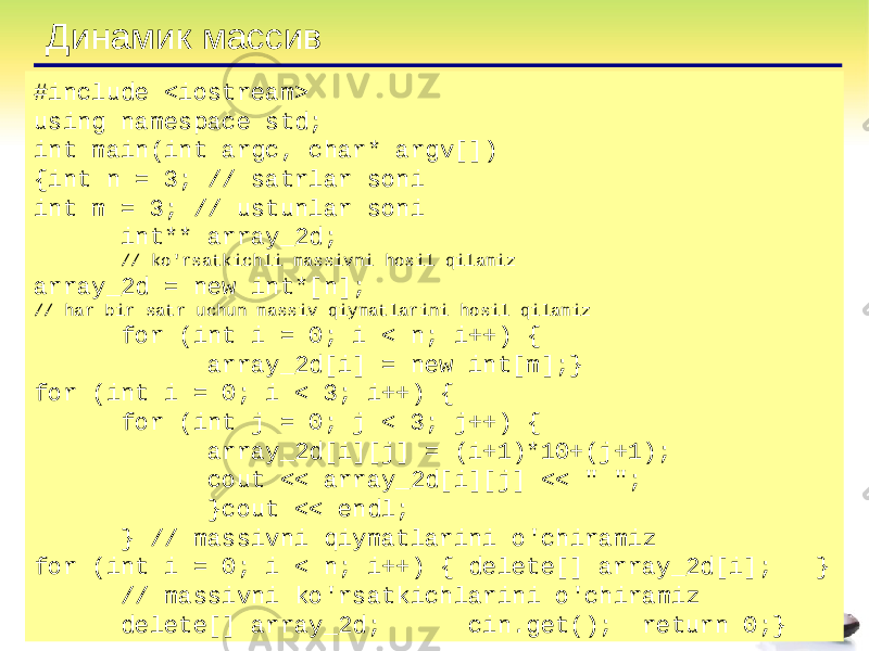Динамик массив #include <iostream> using namespace std; int main(int argc, char* argv[]) {int n = 3; // satrlar soni int m = 3; // ustunlar soni int** array_2d; // ko&#39;rsatkichli massivni hosil qilamiz array_2d = new int*[n]; // har bir satr uchun massiv qiymatlarini hosil qilamiz for (int i = 0; i < n; i++) { array_2d[i] = new int[m];} for (int i = 0; i < 3; i++) { for (int j = 0; j < 3; j++) { array_2d[i][j] = (i+1)*10+(j+1); cout << array_2d[i][j] << &#34; &#34;; }cout << endl; } // massivni qiymatlarini o&#39;chiramiz for (int i = 0; i < n; i++) { delete[] array_2d[i]; } // massivni ko&#39;rsatkichlarini o&#39;chiramiz delete[] array_2d; cin.get(); return 0;} 