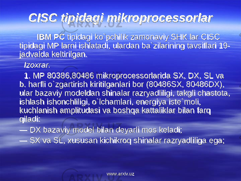 CISC tipidagi mikroprocessorlarCISC tipidagi mikroprocessorlar IBM PC IBM PC tipidagi ko`pchilik zamonaviy SHK lar CISC tipidagi ko`pchilik zamonaviy SHK lar CISC tipidagi MP larni ishlatadi, ulardan ba`zilarining tavsiflari 19- tipidagi MP larni ishlatadi, ulardan ba`zilarining tavsiflari 19- jadvalda keltirilgan.jadvalda keltirilgan.     Izoxrar.Izoxrar.     1. MP 80386,80486 mikroprocessorlarida SX, DX, SL va 1. MP 80386,80486 mikroprocessorlarida SX, DX, SL va b. harfli o`zgartirish kiritilganlari bor (80486SX, 80486DX), b. harfli o`zgartirish kiritilganlari bor (80486SX, 80486DX), ular bazaviy modeldan shinalar razryadliligi, takgli chastota, ular bazaviy modeldan shinalar razryadliligi, takgli chastota, ishlash ishonchliligi, o`lchamlari, ishlash ishonchliligi, o`lchamlari, ее nergiya iste`moli, nergiya iste`moli, kuchlanish amplitudasi va boshqa kattaliklar bilan farq kuchlanish amplitudasi va boshqa kattaliklar bilan farq qiladi:qiladi: — — DX bazaviy model bilan deyarli mos keladi;DX bazaviy model bilan deyarli mos keladi; — — SX va SL, xususan kichikroq shinalar razryadliliga SX va SL, xususan kichikroq shinalar razryadliliga ее ga;ga; www.arxiv.uzwww.arxiv.uz 