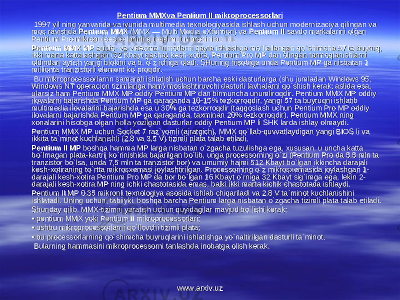Pentium MMXva Pentium II mikroprocessorlariPentium MMXva Pentium II mikroprocessorlari 1997 yil ning yanvarida va iyunida multimedia texnologiyasida ishlash uchun modernizaciya qilingan va 1997 yil ning yanvarida va iyunida multimedia texnologiyasida ishlash uchun modernizaciya qilingan va mos ravishda mos ravishda Pentium MMX Pentium MMX (MMX — Multi Media eXtention) va (MMX — Multi Media eXtention) va Pentium II Pentium II savdo markalarini olgan savdo markalarini olgan Pentium Pro mikroprocessorlarining taqdimot marosini bo`ldi.Pentium Pro mikroprocessorlarining taqdimot marosini bo`ldi. Pentium MMX MP Pentium MMX MP audio- va videoma`lumotlarni qayta ishlashga mo`ljallangan qo`shimcha 57 ta buyruq, audio- va videoma`lumotlarni qayta ishlashga mo`ljallangan qo`shimcha 57 ta buyruq, ikki marta kattalashgan (32 Kbayt gacha) kikki marta kattalashgan (32 Kbayt gacha) k ее sh-xotira, Pentium Pro MP dan olingan tarmoqlanishlarni sh-xotira, Pentium Pro MP dan olingan tarmoqlanishlarni oldindan aytish yangi blokini va b. o`z ichiga oladi. SHuning hisobiga unda Pentium MP ga nisbatan 1 oldindan aytish yangi blokini va b. o`z ichiga oladi. SHuning hisobiga unda Pentium MP ga nisbatan 1 millionta tranzistorli millionta tranzistorli ее lement ko`proqdir.lement ko`proqdir. Bu mikroprocessorlarnn samarali ishlatish uchun barcha Bu mikroprocessorlarnn samarali ishlatish uchun barcha ее ski dasturlarga (shu jumladan Windows 95, ski dasturlarga (shu jumladan Windows 95, Windows NT operacion tizimlariga ham) moslashtiruvchi dasturli lavhalarni qo`shish kerak; aslida Windows NT operacion tizimlariga ham) moslashtiruvchi dasturli lavhalarni qo`shish kerak; aslida ее sa, sa, ularsiz ham Pentium MMX MP oddiy Pentium MP dan birmuncha unumliroqdir. Pentium MMX MP oddiy ularsiz ham Pentium MMX MP oddiy Pentium MP dan birmuncha unumliroqdir. Pentium MMX MP oddiy ilovalarni bajarishda Pentium MP ga qaraganda 10-15% tezkorroqdir, yangi 57 ta buyruqni ishlatib ilovalarni bajarishda Pentium MP ga qaraganda 10-15% tezkorroqdir, yangi 57 ta buyruqni ishlatib multimedia ilovalarini bajarishda multimedia ilovalarini bajarishda ее sa u 30% ga tezkorroqdir (taqqoslash uchun Pentium Pro MP oddiy sa u 30% ga tezkorroqdir (taqqoslash uchun Pentium Pro MP oddiy ilovalarni bajarishda Pentium MP ga qaraganda, taxminan 20% tezkorroqdir). Pentium MMX ning ilovalarni bajarishda Pentium MP ga qaraganda, taxminan 20% tezkorroqdir). Pentium MMX ning xonalarini hisobga olgan holla yozilgan dasturlar oddiy Pentium MP li SHK larda ishlay olmaydi.xonalarini hisobga olgan holla yozilgan dasturlar oddiy Pentium MP li SHK larda ishlay olmaydi. Pentium MMX MP uchun Socket 7 raz`yomli (ajratgich), MMX qo`llab-quvvatlaydigan yangi BIOS li va Pentium MMX MP uchun Socket 7 raz`yomli (ajratgich), MMX qo`llab-quvvatlaydigan yangi BIOS li va ikkita ta`minot kuchlanishli (2,8 va 3,5 V) tizimli plata talab ikkita ta`minot kuchlanishli (2,8 va 3,5 V) tizimli plata talab ее tiladi.tiladi. Pentium II MP Pentium II MP boshqa hamma MP larga nisbatan o`zgacha tuzulishga boshqa hamma MP larga nisbatan o`zgacha tuzulishga ее ga, xususan, u uncha katta ga, xususan, u uncha katta bo`lmagan plata-kartrij ko`rinishida bajarilgan bo`lib, unga processorning o`zi (Pentium Pro da 5,5 mln ta bo`lmagan plata-kartrij ko`rinishida bajarilgan bo`lib, unga processorning o`zi (Pentium Pro da 5,5 mln ta tranzistor bo`lsa, unda 7,5 mln ta tranzistor bor) va umumiy hajmi 512 Kbayt bo`lgan ikkincha darajali tranzistor bo`lsa, unda 7,5 mln ta tranzistor bor) va umumiy hajmi 512 Kbayt bo`lgan ikkincha darajali kk ее sh-xotiraning to`rtta mikrosxemasi joylashtirilgan. Processorning o`z mikrosxemasida joylashgan 1-sh-xotiraning to`rtta mikrosxemasi joylashtirilgan. Processorning o`z mikrosxemasida joylashgan 1- darajali kdarajali k ее sh-xotira Pentium Pro MP da bor bo`lgan 16 Kbayt o`rniga 32 Kbayt sig`imga sh-xotira Pentium Pro MP da bor bo`lgan 16 Kbayt o`rniga 32 Kbayt sig`imga ее ga, lekin 2-ga, lekin 2- darajali kdarajali k ее sh-xotira MP ning ichki chastotasida sh-xotira MP ning ichki chastotasida ее mas, balki ikki marta kichik chastotada ishlaydi.mas, balki ikki marta kichik chastotada ishlaydi. Pentium II MP 0,35 mikronli texnologiya asosida ishlab chiqariladi va 2,8 V ta`minot kuchlanishini Pentium II MP 0,35 mikronli texnologiya asosida ishlab chiqariladi va 2,8 V ta`minot kuchlanishini ishlatadi. Uning uchun, tabiiyki, boshqa barcha Pentium larga nisbatan o`zgacha tizimli plata talab ishlatadi. Uning uchun, tabiiyki, boshqa barcha Pentium larga nisbatan o`zgacha tizimli plata talab ее tiladi.tiladi. Shunday qilib, MMX-tizimni yaratish uchun quyidagilar mavjud bo`lishi kerak:Shunday qilib, MMX-tizimni yaratish uchun quyidagilar mavjud bo`lishi kerak: • • pentium MMX yoki Pentium II mikroprocessorlari; pentium MMX yoki Pentium II mikroprocessorlari; • • ushbu mikroprocessorlarni qo`llovchi tizimli plata; ushbu mikroprocessorlarni qo`llovchi tizimli plata; • • bu processorlarning qo`shimcha buyruqlarini ishlatishga yo`naltirilgan dasturli ta`minot.bu processorlarning qo`shimcha buyruqlarini ishlatishga yo`naltirilgan dasturli ta`minot. Bularning hammasini mikroprocessorni tanlashda inobatga olish kerak.Bularning hammasini mikroprocessorni tanlashda inobatga olish kerak. www.arxiv.uzwww.arxiv.uz 