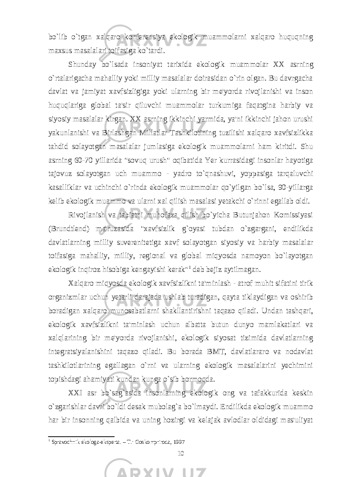 bo`lib o`tgan xalqaro konferensiya ekologik muammolarni xalqaro huquqning maxsus masalalari toifasiga ko`tardi. Shunday bo`lsada insoniyat tarixida ekologik muam m olar XX asrning o`rtalarigacha mahalliy yoki milliy masalalar doirasidan o`rin olgan. Bu davrgacha davlat va jamiyat xavfsizligiga yoki ularning bir me&#39;yorda rivojlanishi va inson huquqlariga global ta&#39;sir qiluvchi muammolar turkumiga faqatgina harbiy va siyosiy masalalar kirgan. XX asrning ikkinchi yarmida, ya&#39;ni ikkinchi jahon urushi yakunlanishi va Birlashgan Millatlar Tashkilotining tuzilishi xalqaro xavfsizlikka tahdid solayotgan masalalar jumlasiga ekologik muammolarni ham kiritdi. Shu asrning 60-70 yillarida &#34;sovuq urush&#34; oqibatida Yer kurrasidagi insonlar hayotiga tajovuz solayotgan uch muammo - yadro to`qnashuvi, yoppasiga tarqaluvchi kasalliklar va uchinchi o`rinda ekologik muammolar qo`yilgan bo`lsa, 90-yillarga kelib ekologik muammo va ularni xal qilish masalasi yetakchi o`rinni egallab oldi. Rivojlanish va tabiatni muhofaza qilish bo`yicha Butunjahon Komissiyasi (Brundtlend) ma&#39;ruzasida &#34;xavfsizlik g`oyasi tubdan o`zgargani, endilikda davlatlarning milliy suverenitetiga xavf solayotgan siyosiy va harbiy masalalar toifasiga mahalliy, milliy, regional va global miqyosda namoyon bo`layotgan ekologik inqiroz hisobiga kengayishi kerak&#34; 1 deb bejiz aytilmagan. Xalqaro miqyosda ekologik xavfsizlikni ta&#39;minlash - atrof muhit sifatini tirik organizmlar uchun yetarli darajada ushlab turadigan, qayta tiklaydigan va oshirib boradigan xalqaro munosabatlarni shakllantirishni taqazo qiladi. Undan tashqari, ekologik xavfsizlikni ta&#39;minlash uchun albatta butun dunyo mamlakatlari va xalqlarining bir me&#39;yorda rivojlanishi, ekologik siyosat tizimida davlatlarning integratsiyalanishini taqazo qiladi. Bu borada BMT, davlatlararo va nodavlat tashkilotlarining egallagan o`rni va ularning ekologik masalalarini yechimini topishdagi ahamiyati kundan kunga o`sib bormoqda. XXI asr bo`sag`asida insonlarning ekologik ong va tafakkurida keskin o`zgarishlar davri bo`ldi desak mubolag`a bo`lmaydi. Endilikda ekologik muammo har bir insonning qalbida va uning hozirgi va kelajak avlodlar oldidagi mas&#39;uliyat 1 Spravochnik ekologa-eksperta. – T.: Goskompriroda, 1997 10 