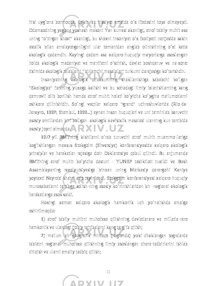 h isi uyg`ona bormoqda. Lekin bu h issiyot amalda o`z ifodasini topa olmayapti. Odamzodning yagona yashash makoni Yer kurrasi ekanligi, atrof tabiiy muhit esa uning &#34;o`tirgan shoxi&#34; ekanligi, bu shoxni insoniyat o`z faoliyati natijasida sekin astalik bilan arralayotganligini ular tomonidan anglab olinishining o`zi katta ekologik qadamdir. Keyingi qadam esa xalqaro-huquqiy me&#39;yorlarga asoslangan holda ekologik madaniyat va ma&#39;rifatni o`stirish, davlat boshqaruv va na-zorat tizimida ekologik talablarni &#34;birlamchi masalalar&#34; turkumi darajasiga ko`tarishdir. Insoniyatning ekologik tafakkurining shakllanishiga sababchi bo`lgan &#34;Ekologiya&#34; fanining yuzaga kelishi va bu sohadagi ilmiy izlanishlarning keng qamrovli olib borilish hamda atrof muhit holati bo`yicha ko`pgina ma&#39;lumotlarni oshkora qilinishidir. So`ngi vaqtlar xalqaro &#34;grand&#34; uchrashuvlarida (Rio-de- Janeyro, 1992; Stambul, 1999...) aynan inson huquqlari va uni ta&#39;minlab beruvchi asosiy omillardan biri bo`lgan ekologik xavfsizlik masalasi ularning kun tartibida asosiy joyni olmoqda. 1972-yil BMTning kishilarni o`rab turuvchi atrof muhit muammo-lariga bag`ishlangan maxsus Stokgolm (Shvetsiya) konferensiyasida xalqaro ekologik prinsiplar va harakatlar rejasiga doir Deklaratsiya qabul qilindi. Bu anjumanda BMTning atrof muhit bo`yicha dasturi - YUNEP tashkiloti tuzildi va Bosh Assambleyaning rezolyutsiyasiga binoan uning Markaziy qarorgohi Keniya poytaxti Nayrobi shahri etib tayinlandi. Stokgolm konferensiyasi xalqaro-huquqiy munosabatlarni tartibga solish-ning asosiy ko`rinishlaridan bir -regional ekologik harakatlarga asos soldi. Hozirgi zamon xalqaro ekologik hamkorlik uch yo`nalishda amalga oshirilmoqda: 1) atrof tabiiy muhitni muhofaza qilishning davlatlararo va millatla-raro hamkorlik va ulardagi ijobiy tajribalarni keng targ`ib qilish; 2) ma&#39;lum bir geografik mintaqa (regionda) yoki cheklangan tegralarda tabiatni regional muho fa za qilishning ilmiy asoslangan chora-tadbirlarini ishlab chiqish va ularni amaliy tadbiq qilish; 11 