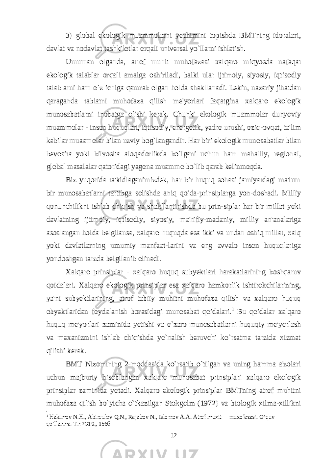 3) global ekologik muammolarni yechimini topishda BMTning idoralari, davlat va nodavlat tashkilotlar orqali universal yo`llarni ishlatish. Umuman olganda, atrof muhit muhofazasi xalqaro miqyosda nafaqat ekologik talablar orqali amalga oshiriladi, balki ular ijtimoiy, siyosiy, iqtisodiy talablarni ham o`z ichiga qamrab olgan holda shakllanadi. Lekin, nazariy jihatdan qaraganda tabiatni muhofaza qilish me&#39;yorlari faqatgina xalqaro ekologik munosabatlarni inobatga olishi kerak. Chunki ekologik muammolar dunyoviy muammolar - inson huquqlari, iqtisodiy, energetik, yadro urushi, oziq-ovqat, ta&#39;lim kabilar muaamolar bilan uzviy bog`langandir. Har biri ekologik munosabatlar bilan bevosita yoki bilvosita aloqadorlikda bo`lgani uchun ham mahalliy, regional, global masalalar qatoridagi yagona muammo bo`lib qarab kelinmoqda. Biz yuqorida ta&#39;kidlaganimizdek, har bir huquq sohasi jamiyatdagi ma&#39;lum bir munosabatlarni tartibga solishda aniq qoida-prinsiplarga yon-doshadi. Milliy qonunchilikni ishlab chiqish va shakllantirishda bu prin-siplar har bir millat yoki davlatning ijtimoiy, iqtisodiy, siyosiy, ma&#39;rifiy-madaniy, milliy an&#39;analariga asoslangan holda belgilansa, xalqaro huquqda esa ikki va undan oshiq millat, xalq yoki davlatlarning umumiy manfaat-larini va eng avvalo inson huquqlariga yondoshgan tarzda belgilanib olinadi. Xalqaro prinsiplar - xalqaro huquq subyektlari harakatlarining boshqaruv qoidalari. Xalqaro ekologik prinsiplar esa xalqaro hamkorlik ishtirokchilarining, ya&#39;ni subyektlarining, atrof tabiiy muhitni muhofaza qilish va xalqaro huquq obyektlaridan foydalanish borasidagi munosabat qoidalari. 1 Bu qoidalar xalqaro huquq me&#39;yorlari zaminida yotishi va o`zaro munosabatlarni huquqiy me&#39;yorlash va mexanizmini ishlab chiqishda yo`nalish beruvchi ko`rsatma tarzida xizmat qilishi kerak. BMT Nizomining 2-moddasida ko`rsatib o`tilgan va uning hamma a&#39;zolari uchun majburiy hisoblangan xalqaro munosabat prinsiplari xalqaro ekologik prinsiplar zaminida yotadi. Xalqaro ekologik prinsiplar BMTning atrof muhitni muhofaza qilish bo`yicha o`tkazilgan Stokgolm (1972) va biologik xilma-xillikni 1 Hakimov N.H., Abirqulov Q.N., Rajabov N., Islomov A.A. Atrof muxit muxofazasi. O‘quv qo‘llanma. T.: 2010., 156б 12 