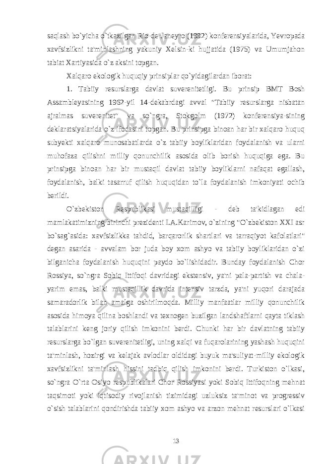 saqlash bo`yicha o`tkazilgan Rio-de-Janeyro (1992) konferensiyalarida, Yevropada xavfsizlikni ta&#39;minlashning yakuniy Xelsin-ki hujjatida (1975) va Umumjahon tabiat Xartiyasida o`z aksini topgan. Xalqaro ekologik huquqiy prinsiplar qo`yidagilardan iborat: 1. Tabiiy resurslarga davlat suverenitetligi . Bu prinsip BMT Bosh Assambleyasining 1962-yil 14-dekabrdagi avval &#34;Tabiiy resurslarga nisbatan ajralmas suverenitet&#34; va so`ngra, Stokgolm (1972) konferensiya-sining deklaratsiyalarida o`z ifodasini topgan. Bu prinsipga binoan har bir xalqaro huquq subyekti xalqaro munosabatlarda o`z tabiiy boyliklaridan foydalanish va ularni muhofaza qilishni milliy qonunchilik asosida olib borish huquqiga ega. Bu prinsipga binoan har bir mustaqil davlat tabiiy boyliklarni nafaqat egallash, foydalanish, balki tasarruf qilish huquqidan to`la foydalanish imkoniyati ochib berildi. O`zbekiston Respublikasi mustaqilligi - deb ta&#39;kidlagan edi mamlakatimizning birinchi prezidenti I.A.Karimov, o`zining &#34;O`zbekiston XXI asr bo`sag`asida: xavfsizlikka tahdid, barqarorlik shartlari va tarraqiyot kafolatlari&#34; degan asarida - avvalam bor juda boy xom ashyo va tabiiy boyliklaridan o`zi bilganicha foydalanish huquqini paydo bo`lishidadir. Bunday foydalanish Chor Rossiya, so`ngra Sobiq Ittifoqi davridagi ekstensiv, ya&#39;ni pala-partish va chala- yarim emas, balki mustaqillik davrida intensiv tarzda, ya&#39;ni yuqori darajada samaradorlik bilan amalga oshirilmoqda. Milliy manfaatlar milliy qonunchilik asosida himoya qilina boshlandi va texnogen buzilgan landshaftlarni qayta tiklash talablarini keng joriy qilish imkonini berdi. Chunki har bir davlatning tabiiy resurslarga bo`lgan suverenitetligi, uning xalqi va fuqarolarining yashash huquqini ta&#39;minlash, hozirgi va kelajak avlodlar oldidagi buyuk ma&#39;suliyat-milliy ekologik xavfsizlikni ta&#39;minlash hissini tadbiq qilish imkonini berdi. Turkiston o`lkasi, so`ngra O`rta Osiyo respublikalari Chor Rossiyasi yoki Sobiq Ittifoqning mehnat taqsimoti yoki iqtisodiy rivojlanish tizimidagi uzluksiz ta&#39;minot va progressiv o`sish talablarini qondirishda tabiiy xom ashyo va arzon mehnat resurslari o`lkasi 13 