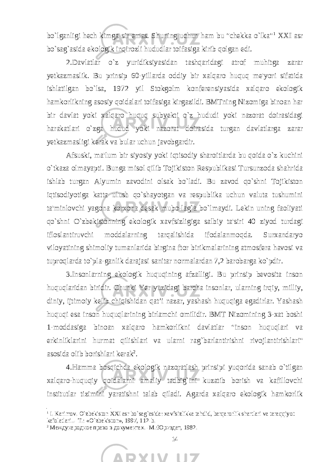 bo`lganligi hech kimga sir emas. Shuning uchun ham bu &#34;chekka o`lka&#34; 1 XXI asr bo`sag`asida ekologik inqirozli hududlar toifasiga kirib qolgan edi. 2. Davlatlar o`z yuridiksiyasidan tashqaridagi atrof muhitga zarar yetkazmaslik . Bu prinsip 60-yillarda oddiy bir xalqaro huquq me&#39;yori sifatida ishlatilgan bo`lsa, 1972 yil Stokgolm konferensiyasida xalqaro ekologik hamkorlikning asosiy qoidalari toifasiga kirgazildi. BMTning Nizomiga binoan har bir davlat yoki xalqaro huquq subyekti o`z hududi yoki nazorat doirasidagi harakatlari o`zga hudud yoki nazorat doirasida turgan davlatlarga zarar yetkazmasligi kerak va bular uchun javobgardir. Afsuski, ma&#39;lum bir siyosiy yoki iqtisodiy sharoitlarda bu qoida o`z kuchini o`tkaza olmayapti. Bunga misol qilib Tojikiston Respublikasi Tursunzoda shahrida ishlab turgan Alyumin zavodini olsak bo`ladi. Bu zavod qo`shni Tojikiston iqtisodiyotiga katta ulush qo`shayotgan va respublika uchun valuta tushumini ta&#39;minlovchi yagona korxona desak mubo-lag`a bo`lmaydi. Lekin uning faoliyati qo`shni O`zbekistonning ekologik xavfsizligiga salbiy ta&#39;siri 40 ziyod turdagi ifloslantiruvchi moddalarning tarqalishida ifodalanmoqda. Surxandaryo viloyatining shimoliy tumanlarida birgina ftor birikmalarining atmosfera havosi va tuproqlarda to`pla-ganlik darajasi sanitar normalardan 7,2 barobarga ko`pdir. 3. Insonlarning ekologik huquqining afzalligi . Bu prinsip bevosita inson huquqlaridan biridir. Chunki Yer yuzidagi barcha insonlar, ularning irqiy, milliy, diniy, ijtimoiy kelib chiqishidan qat’i nazar, yashash huquqiga egadirlar. Yashash huquqi esa inson huquqlarining birlamchi omilidir. BMT Nizomining 3-xat boshi 1-moddasiga binoan xalqaro hamkorlikni davlatlar &#34;inson huquqlari va erkinliklarini hurmat qilishlari va ularni ra g` barlantirishni rivojlantirishlari&#34; asosida olib borishlari kerak 2 . 4. Hamma bosqichda ekologik nazoratlash prinsipi yuqorida sanab o`tilgan xalqaro-huquqiy qoidalarni amaliy tadbig`ini kuzatib borish va kafillovchi institutlar tizimini yaratishni talab qiladi. Agarda xalqaro ekologik hamkorlik 1 I. Karimov. O`zbekiston XXI asr bo`sag`asida: xavfsizlikka tahdid, barqarorlik shartlari va taraqqiyot kafolatlari..- T.: «O`zbekiston», 1997, 112-b. 2 Международне право в документах. -М.:Юриздат, 1982. 14 