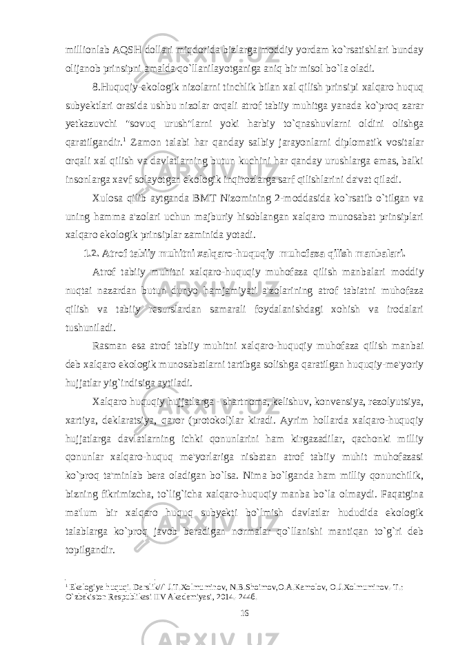 millionlab AQSH dollari miqdorida bizlarga moddiy yordam ko`rsatishlari bunday olijanob prinsipni amalda qo`llanilayotganiga aniq bir misol bo`la oladi. 8. Huquqiy-ekologik nizolarni tinchlik bilan xal qilish prinsipi xalqaro huquq subyektlari orasida ushbu nizolar orqali atrof tabiiy muhitga yanada ko`proq zarar yetkazuvchi &#34;sovuq urush&#34;larni yoki harbiy to`qnashuvlarni oldini olishga qaratilgandir. 1 Zamon talabi har qanday salbiy jarayonlarni diplomatik vositalar orqali xal qilish va davlatlarning butun kuchini har qanday urushlarga emas, balki insonlarga xavf solayotgan ekologik inqirozlarga sarf qilishlarini da&#39;vat qiladi. Xulosa qilib aytganda BMT Nizomining 2-moddasida ko`rsatib o`tilgan va uning hamma a&#39;zolari uchun majburiy hisoblangan xalqaro munosabat prinsiplari xalqaro ekologik prinsiplar zaminida yotadi. 1.2. Atrof tabiiy muhitni xalqaro-huquqiy muhofaza qilish manbalari. Atrof tabiiy muhitni xalqaro-huquqiy muhofaza qilish manbalari moddiy nuqtai nazardan butun dunyo hamjamiyati a&#39;zolarining atrof tabiatni muhofaza qilish va tabiiy resurslardan samarali foydalanishdagi xohish va irodalari tushuniladi. Rasman esa atrof tabiiy muhitni xalqaro-huquqiy muhofaza qilish manbai deb xalqaro ekologik munosabatlarni tartibga solishga qaratilgan huquqiy-me&#39;yoriy hujjatlar yig`indisiga aytiladi. Xalqaro huquqiy hujjatlarga - shartnoma, kelishuv, konvensiya, rezolyutsiya, xartiya, deklaratsiya, qaror (protokol)lar kiradi. Ayrim hollarda xalqaro-huquqiy hujjatlarga davlatlarning ichki qonunlarini ham kirgazadilar, qachonki milliy qonunlar xalqaro-huquq me&#39;yorlariga nisbatan atrof tabiiy muhit muhofazasi ko`proq ta&#39;minlab bera oladigan bo`lsa. Nima bo`lganda ham milliy qonunchilik, bizning fikrimizcha, to`lig`icha xalqaro-huquqiy manba bo`la olmaydi. Faqatgina ma&#39;lum bir xalqaro huquq subyekti bo`lmish davlatlar hududida ekologik talablarga ko`proq javob beradigan normalar qo`llanishi mantiqan to`g`ri deb topilgandir. 1 Ekalogiya huquqi. Darslik//` J.T.Xolmuminov, N.B.Shoimov,O.A.Kamolov, O.J.Xolmuminov.-T.: O`zbеkiston Rеspublikasi IIV Akadеmiyasi, 2014.-244б. 16 