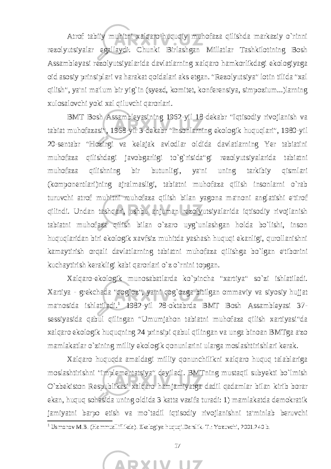 Atrof tabiiy muhitni xalqaro-huquqiy muhofaza qilishda markaziy o`rinni rezolyutsiyalar egallaydi. Chunki Birlashgan Millatlar Tashkilotining Bosh Assambleyasi rezolyutsiyalarida davlatlarning xalqaro hamkorlikdagi ekologiyaga oid asosiy prinsiplari va harakat qoidalari aks etgan. &#34;Rezolyutsiya&#34; lotin tilida &#34;xal qilish&#34;, ya&#39;ni ma&#39;lum bir yig`in (syezd, komitet, konferensiya, simpozium...)larning xulosalovchi yoki xal qiluvchi qarorlari. BMT Bosh Assambleyasining 1962-yil 18-dekabr &#34;Iqtisodiy rivojlanish va tabiat muhofazasi&#34;, 1968-yil 3-dekabr &#34;Insonlarning ekologik huquqlari&#34;, 1980-yil 20-sentabr &#34;Hozirgi va kelajak avlodlar oldida davlatlarning Yer tabiatini muhofaza qilishdagi javobgarligi to`g`risida&#34;gi rezolyutsiyalarida tabiatni muhofaza qilishning bir butunligi, ya&#39;ni uning tarkibiy qismlari (komponentlari)ning ajralmasligi, tabiatni muhofaza qilish insonlarni o`rab turuvchi atrof muhitni muhofaza qilish bilan yagona ma&#39;noni anglatishi e&#39;tirof qilindi. Undan tashqari, ushbu anjuman rezolyutsiyalarida iqtisodiy rivojlanish tabiatni muhofaza qilish bilan o`zaro uyg`unlashgan holda bo`lishi, inson huquqlaridan biri ekologik xavfsiz muhitda yashash huquqi ekanligi, qurollanishni kamaytirish orqali davlatlarning tabiatni muhofaza qilishga bo`lgan e&#39;tiborini kuchaytirish kerakligi kabi qarorlari o`z o`rnini topgan. Xalqaro-ekologik munosabatlarda ko`pincha &#34;xartiya&#34; so`zi ishlatiladi. Xartiya - grekchada &#34;qog`oz&#34;, ya&#39;ni qog`ozga bitilgan ommaviy va siyosiy hujjat ma&#39;nosida ishlatiladi. 1 1982-yil 28-oktabrda BMT Bosh Assambleyasi 37- sessiyasida qabul qilingan &#34;Umumjahon tabiatni muhofaza qilish xartiyasi&#34;da xalqaro ekologik huquqning 24 prinsipi qabul qilingan va unga binoan BMTga a&#39;zo mamlakatlar o`zining milliy ekologik qonunlarini ularga moslashtirishlari kerak. Xalqaro huquqda amaldagi milliy qonunchilikni xalqaro huquq talablariga moslashtirishni &#34;implementatsiya&#34; deyiladi. BMTning mustaqil subyekti bo`lmish O`zbekiston Respublikasi xalqaro hamjamiyatga dadil qadamlar bilan kirib borar ekan, huquq sohasida uning oldida 3 katta vazifa turadi: 1) mamlakatda demokratik jamiyatni barpo etish va mo`tadil iqtisodiy rivojlanishni ta&#39;minlab beruvchi 1 Usmonov M.B. (Hammualliflikda). Ekalogiya huquqi.Darslik.-T.: Yozuvchi, 2001.240 b. 17 