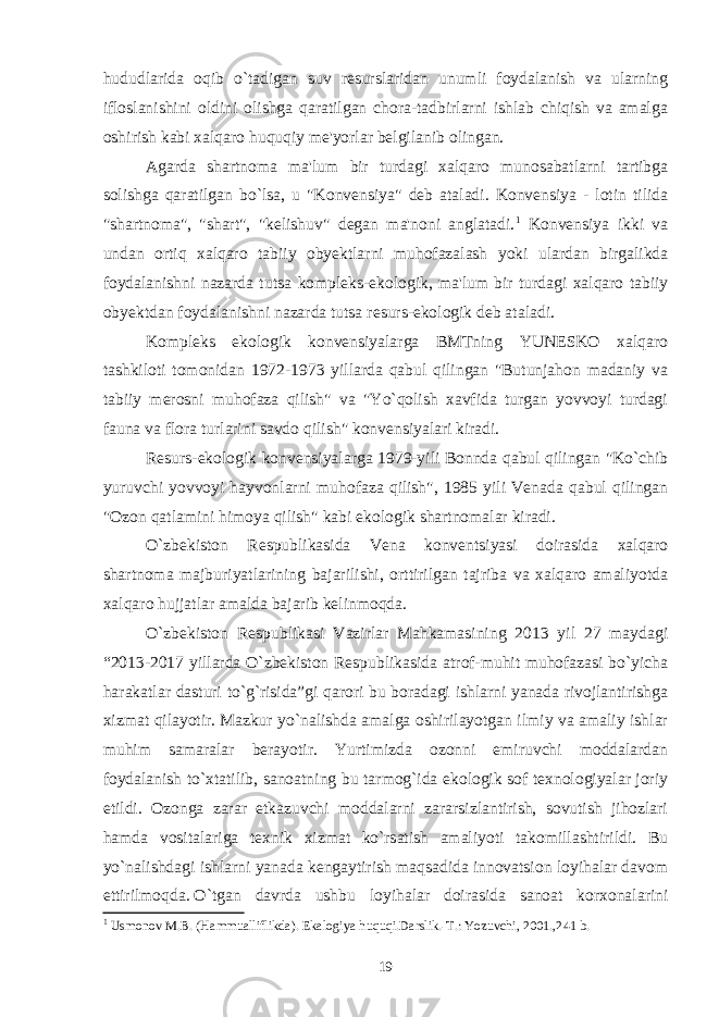 hududlarida oqib o`tadigan suv resurslaridan unumli foydalanish va ularning ifloslanishini oldini olishga qaratilgan chora-tadbirlarni ishlab chiqish va amalga oshirish kabi xalqaro huquqiy me&#39;yorlar belgilanib olingan. Agarda shartnoma ma&#39;lum bir turdagi xalqaro munosabatlarni tartibga solishga qaratilgan bo`lsa, u &#34;K onvensiya &#34; deb ataladi. Konvensiya - lotin tilida &#34;shartnoma&#34;, &#34;shart&#34;, &#34;kelishuv&#34; degan ma&#39;noni anglatadi. 1 Konvensiya ikki va undan ortiq xalqaro tabiiy obyektlarni muhofazalash yoki ulardan birgalikda foydalanishni nazarda tutsa kompleks-ekologik , ma&#39;lum bir turdagi xalqaro tabiiy obyektdan foydalanishni nazarda tutsa resurs-ekologik deb ataladi. Kompleks ekologik konvensiyalarga BMTning YUNESKO xalqaro tashkiloti tomonidan 1972-1973 yillarda qabul qilingan &#34;Butunjahon madaniy va tabiiy merosni muhofaza qilish&#34; va &#34;Yo`qolish xavfida turgan yovvoyi turdagi fauna va flora turlarini savdo qilish&#34; konvensiyalari kiradi. Resurs-ekologik konvensiyalarga 1979-yili Bonnda qabul qilingan &#34;Ko`chib yuruvchi yovvoyi hayvonlarni muhofaza qilish&#34;, 1985 yili Venada qabul qilingan &#34;Ozon qatlamini himoya qilish&#34; kabi ekologik shartnomalar kiradi. O`zbеkiston Rеspublikasida Vеna konvеntsiyasi doirasida xalqaro shartnoma majburiyatlarining bajarilishi, orttirilgan tajriba va xalqaro amaliyotda xalqaro hujjatlar amalda bajarib kеlinmoqda. O`zbеkiston Rеspublikasi Vazirlar Mahkamasining 2013 yil 27 maydagi “2013-2017 yillarda O`zbеkiston Rеspublikasida atrof-muhit muhofazasi bo`yicha harakatlar dasturi to`g`risida”gi qarori bu boradagi ishlarni yanada rivojlantirishga xizmat qilayotir.   Mazkur yo`nalishda amalga oshirilayotgan ilmiy va amaliy ishlar muhim samaralar bеrayotir. Yurtimizda ozonni еmiruvchi moddalardan foydalanish to`xtatilib, sanoatning bu tarmog`ida ekologik sof tеxnologiyalar joriy etildi. Ozonga zarar еtkazuvchi moddalarni zararsizlantirish, sovutish jihozlari hamda vositalariga tеxnik xizmat ko`rsatish amaliyoti takomillashtirildi. Bu yo`nalishdagi ishlarni yanada kеngaytirish maqsadida innovatsion loyihalar davom ettirilmoqda.   O`tgan davrda ushbu loyihalar doirasida sanoat korxonalarini 1 Usmonov M.B. (Hammualliflikda). Ekalogiya huquqi.Darslik.-T.: Yozuvchi, 2001.,241 b. 19 