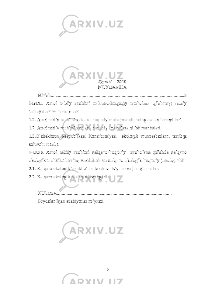 Qarshi – 2019 MUNDARIJA Kirish .................................................................................................................3 I-BOB. Atrof tabiiy muhitni xalqaro-huquqiy muhofaza qilshning asosiy tamoyillari va manbalari 1.2. Atrof tabiiy muhitni xalqaro-huquqiy muhofaza qilshning asosiy tamoyillari. 1.2. Atrof tabiiy muhitni xalqaro-huquqiy muhofaza qilish manbalari. 1.3.O`zbеkiston Rеspublikasi Konstitutsiyasi ekologik munosabatlarni tartibga soluvchi manba 2-BOB. Atrof tabiiy muhitni xalqaro-huquqiy muhofaza qilishda xalqaro ekologik tashkilotlarning vazifalari va xalqaro ekalogik huquqiy javobgarlik 2.1. Xalqaro ekologik tashkilotlar, konfеrеntsiyalar va jamg`armalar. 2.2. Xalqaro ekologik-huquqiy javobgarlik. XULOSA................................................................................................. Foydalanilgan adabiyotlar ro’yxati 2 