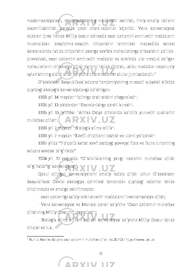 modеrnizatsiyalash, mutaxassislarning malakasini oshirish, ilmiy-amaliy ishlarni takomillashtirish borasida qator chora-tadbirlar bajarildi. Vеna konvеntsiyasi talablari ijrosi hamda Milliy dastur doirasida ozon qatlamini еmiruvchi moddalarni muomaladan bosqichma-bosqich chiqarishni ta&#39;minlash maqsadida sanoat korxonalarida ishlab chiqarishni ozonga xavfsiz mahsulotlarga o`tkazishni qo`llab- quvvatlash, ozon qatlamini еmiruvchi moddalar va tarkibida ular mavjud bo`lgan mahsulotlarni utilizatsiya qilish tizimini ishlab chiqish, ushbu moddalar noqonuniy aylanishining oldini olish bo`yicha chora-tadbirlar shular jumlasidandir. 1   O`zbekiston Respublikasi xalqaro hamjamiyatning mustaqil subyekti sifatida quyidagi ekologik konvensiyalarga qo`shilgan: 1993-yil 14-maydan &#34;Iqlimga ta&#39;sir etishni chegaralash&#34;. 1995-yil 13-oktabrdan &#34;Saxrolanishga qarshi kurash&#34;. 1995-yil 15-iyundan &#34;Afrika-Osiyo qit&#39;alarida ko`chib yuruvchi qushlarini muhofaza qilish&#34;. 1996-yil 7-maydan &#34;Biologik xilma-xillik&#34;. 1996-yil 7-maydan &#34;Xavfli chiqitlarni tashish va ularni yo`qotish&#34; 1997-yilda “Yo`qolib ketish xavfi ostidagi yovvoyi flora va fauna turlarining xalqaro savdosi to`g`risida” 2004-yil 27-avgustda “O`simliklarning yangi navlarini muhofaza qilish to`g`risida”gi konvensiyasi. Qabul qilingan konvensiyalarni amaliy tadbiq qilish uchun O`zbekiston Respublikasi Davlat ekologiya qo‘mitasi tomonidan quyidagi tadbirlar ishlab chiqilmoqda va amalga oshirilmoqda: - ozon qatlamiga salbiy ta&#39;sir etuvchi moddalarni inventarizatsiya qilish; - Vena konvensiyasi va Monreal qarori bo`yicha &#34;Ozon qatlamini muhofaza qilishning Milliy Dasturini tayyorlash&#34;; - Biologik xilma-xillikni saqlash konvensiyasi bo`yicha Milliy Dastur ishlab chiqish va h.k. 1 Nurillo Nasriеv Xalqaro ozon qatlamini muhofaza qilish. 15.09.2017 https: // `www.uza.uz 20 