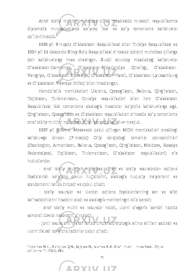 Atrof tabiiy muhitni muhofaza qilish masalasida mustaqil respublikamiz diplomatik munosabatlarda ko`proq ikki va ko`p tomonlama kelishuvlar qo`llanilmoqda. 2 1996-yil 8-mayda O`zbekiston Respublikasi bilan Turkiya Respublikasi va 1997-yil 11-dekabrda Xitoy Xalq Respublikasi o`rtasida tabiatni muhofaza qilishga doir kelishuvlarga imzo chekilgan. Xuddi shunday masaladagi kelishuvlar O`zbekiston-Germaniya, O`zbekiston-Niderlandiya Qirolligi, O`zbekiston- Vengriya, O`zbekiston-Slovakiya, O`zbekiston -Isroil, O`zbekiston-Lyuksemburg va O`zbekiston-Yevropa Ittifoqi bilan imzolangan. Hamdo`stlik mamlakatlari Ukraina, Qozog`iston, Belorus, Qirg`iziston, Tojikiston, Turkmaniston, Gruziya respublikalari bilan ham O`zbekiston Respublikasi ikki tomonlama ekologik masalalar bo`yicha kelishuvlarga ega. Qirg`iziston, Qozog`iston va O`zbekiston respublikalari o`rtasida ko`p tomonlama atrof tabiiy muhitni muhofaza qilish borasida kelishuv mavjud. 1992 yil 8 fevral Moskvada qabul qilingan MDH mamlakatlari orasidagi kelishuvga binoan (2-modda) Oliy darajadagi tomonlar qatnashchilari (Ozarbayjon, Armoniston, Belorus, Qozog`iston, Qirg`iziston, Moldova, Rossiya Federatsiyasi, Tojikiston, Turkmaniston, O`zbekiston respublikalari) o`z hududlarida: - atrof tabiiy muhitni muhofaza qilish va tabiiy resurslardan oqilona foydalanish bo`yicha qonun hujjatlarini, ekologik huquqiy me&#39;yorlarni va standartlarni ishlab chiqadi va qabul qiladi; - tabiiy resurslar va ulardan oqilona foydalanishning son va sifat ko`rsatkichlarini hisobini oladi va ekologik monitoringni olib boradi; - atrof tabiiy muhit va resurslar holati, ularni o`zgarib borishi haqida samarali davlat nazoratini o`rnatadi; - jonli resurslarni takror ishlab chiqarish, biologik xilma-xillikni saqlash va ularni tiklash bo`yicha tadbirlar qabul qiladi; 2 Hakimov N.H., Abirqulov Q.N., Rajabov N., Islomov A.A. Atrof -muxit muxofazasi. O‘quv qo‘llanma. T.: 2010., 98b. 21 