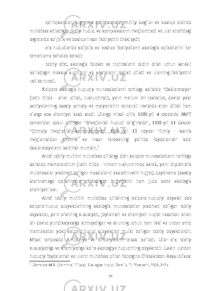 - qo`riqxonalar, buyurtma qo`riqxonalar, milliy bog`lar va boshqa alohida muhofaza etiladigan tabiiy hudud va komplekslarni rivojlantiradi va ular atrofidagi tegralarda xo`jalik va boshqa inson faoliyatini cheklaydi; - o`z hududlarida xo`jalik va boshqa faoliyatlarni ekologik oqibatlarini har tomonlama baholab boradi; - tabiiy ofat, ekologik falokat va inqirozlarni oldini olish uchun kerakli bo`ladigan maxsus kuchlarni va vositalarni tashkil qiladi va ularning faoliyatini ushlab turadi. Xalqaro ekologik-huquqiy munosabatlarni tartibga solishda &#34;Deklaratsiya&#34; (lotin tilida - e&#39;lon qilish, tushuntirish), ya&#39;ni ma&#39;lum bir tashkilot, davlat yoki partiyalarning asosiy prinsip va me&#39;yorlarini tantanali ravishda e&#39;lon qilish ham o`ziga xos ahamiyat kasb etadi. Ularga misol qilib 1986-yil 4 oktabrda BMT tomonidan qabul qilingan &#34;Rivojlanish huquqi to`g`risida&#34;, 1969-yil 11 dekabr &#34;Ijtimoiy rivojlanish va taraqqiyot&#34;, 1975 yil 10 noyabr &#34;Ilmiy - texnik rivojlanishdan tinchlik va inson farovonligi yo`lida foydalanish&#34; kabi deklaratsiyalarni keltirish mumkin. 1 Atrof tabiiy muhitni muhofaza qilishga doir xalqaro munosabatlarni tartibga solishda memorandium (lotin tilida - nimani tushuntirmoq kerak, ya&#39;ni diplomatik mulohazalar predmeti bo`lgan masalalarni aks ettiruvchi hujjat), qaydnoma (asosiy shartnomaga qo`shimcha qilinadigan hujjat)larni ham juda katta ekologik ahamiyati bor. Atrof tabiiy muhitni muhofaza qilishning xalqaro-huquqiy obyekti deb xalqaro-huquq subyektlarining ekologik munosabatlar predmeti bo`lgan tabiiy obyektlar, ya&#39;ni o`zining xususiyati, joylanishi va ahamiyati nuqtai nazardan biron bir davlat yuridiksiyasiga kirmaydigan va shuning uchun ham ikki va undan ortiq mamlakatlar yoki xalqaro-huquq subyektlari mulki bo`lgan tabiiy obyektlardir. Misol tariqasida Amudaryo va Sirdaryolarni olsak bo`ladi. Ular o`z tabiiy xususiyatiga va ahamiyatiga ko`ra ekologiya huquqining obyektidir. Lekin ulardan huquqiy foydalanish va ularni muhofaza qilish faqatgina O`zbekiston Respublikasi 1 Usmonov M.B. (Hammualliflikda). Ekalogiya huquqi.Darslik.-T.: Yozuvchi, 2001.,242b. 22 