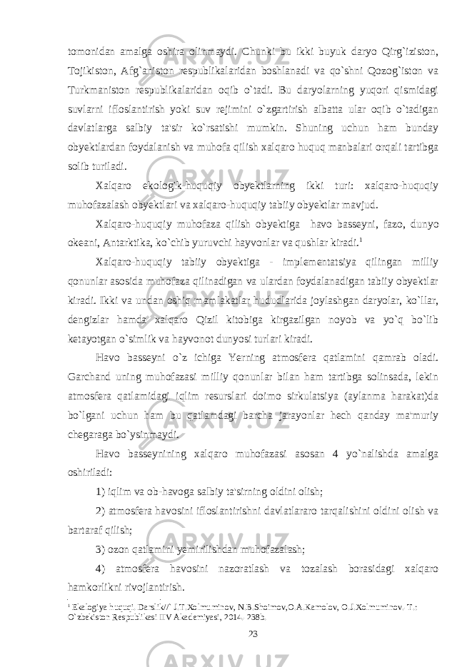 tomonidan amalga oshira olinmaydi. Chunki bu ikki buyuk daryo Qirg`iziston, Tojikiston, Afg`aniston respublikalaridan boshlanadi va qo`shni Qozog`iston va Turkmaniston respublikalaridan oqib o`tadi. Bu daryolarning yuqori qismidagi suvlarni ifloslantirish yoki suv rejimini o`zgartirish albatta ular oqib o`tadigan davlatlarga salbiy ta&#39;sir ko`rsatishi mumkin. Shuning uchun ham bunday obyektlardan foydalanish va muhofa qilish xalqaro huquq manbalari orqali tartibga solib turiladi. Xalqaro ekologik-huquqiy obyektlarning ikki turi: xalqaro-huquqiy muhofazalash obyektlari va xalqaro-huquqiy tabiiy obyektlar mavjud. Xalqaro-huquqiy muhofaza qilish obyektiga havo basseyni, fazo, dunyo okeani, Antarktika, ko`chib yuruvchi hayvonlar va qushlar kiradi. 1 Xalqaro-huquqiy tabiiy obyektiga - implementatsiya qilingan milliy qonunlar asosida muhofaza qilinadigan va ulardan foydalanadigan tabiiy obyektlar kiradi. Ikki va undan oshiq mamlakatlar hududlarida joylashgan daryolar, ko`llar, dengizlar hamda xalqaro Qizil kitobiga kirgazilgan noyob va yo`q bo`lib ketayotgan o`simlik va hayvonot dunyosi turlari kiradi. Havo basseyni o`z ichiga Yerning atmosfera qatlamini qamrab oladi. Garchand uning muhofazasi milliy qonunlar bilan ham tartibga solinsada, lekin atmosfera qatlamidagi iqlim resurslari doimo sirkulatsiya (aylanma harakat)da bo`lgani uchun ham bu qatlamdagi barcha jarayonlar hech qanday ma&#39;muriy chegaraga bo`ysinmaydi. Havo basseynining xalqaro muhofazasi asosan 4 yo`nalishda amalga oshiriladi: 1) iqlim va ob-havoga salbiy ta&#39;sirning oldini olish; 2) atmosfera havosini ifloslantirishni davlatlararo tarqalishini oldini olish va bartaraf qilish; 3) ozon qatlamini yemirilishdan muhofazalash; 4) atmosfera havosini nazoratlash va tozalash borasidagi xalqaro hamkorlikni rivojlantirish. 1 Ekalogiya huquqi. Darslik//` J.T.Xolmuminov, N.B.Shoimov,O.A.Kamolov, O.J.Xolmuminov.-T.: O`zbеkiston Rеspublikasi IIV Akadеmiyasi, 2014.-238b. 23 