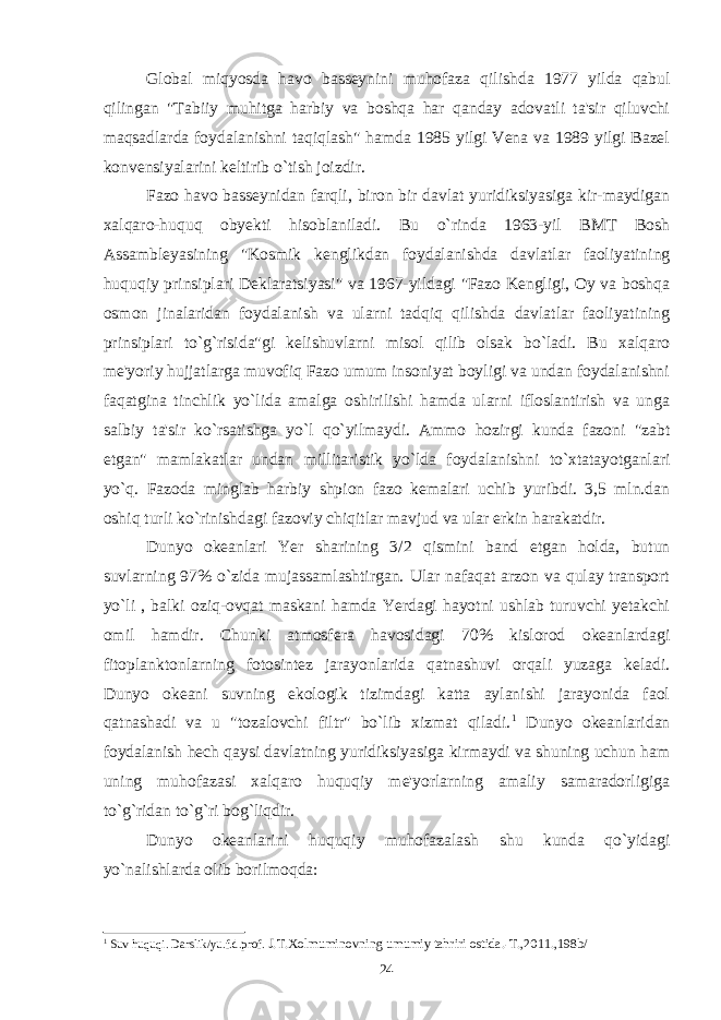 Global miqyosda havo basseynini muhofaza qilishda 1977 yilda qabul qilingan &#34;Tabiiy muhitga harbiy va boshqa har qanday adovatli ta&#39;sir qiluvchi maqsadlarda foydalanishni taqiqlash&#34; hamda 1985 yilgi Vena va 1989 yilgi Bazel konvensiyalarini keltirib o`tish joizdir. Fazo havo basseynidan farqli, biron bir davlat yuridiksiyasiga kir-maydigan xalqaro-huquq obyekti hisoblaniladi. Bu o`rinda 1963-yil BMT Bosh Assambleyasining &#34;Kosmik kenglikdan foydalanishda davlatlar faoliyatining huquqiy prinsiplari Deklaratsiyasi&#34; va 1967-yildagi &#34;Fazo Kengligi, Oy va boshqa osmon jinalaridan foydalanish va ularni tadqiq qilishda davlatlar faoliyatining prinsiplari to`g`risida&#34;gi kelishuvlarni misol qilib olsak bo`ladi. Bu xalqaro me&#39;yoriy hujjatlarga muvofiq Fazo umum insoniyat boyligi va undan foydalanishni faqatgina tinchlik yo`lida amalga oshirilishi hamda ularni ifloslantirish va unga salbiy ta&#39;sir ko`rsatishga yo`l qo`yilmaydi. Ammo hozirgi kunda fazoni &#34;zabt etgan&#34; mamlakatlar undan millitaristik yo`lda foydalanishni to`xtatayotganlari yo`q. Fazoda minglab harbiy shpion fazo kemalari uchib yuribdi. 3,5 mln.dan oshiq turli ko`rinishdagi fazoviy chiqitlar mavjud va ular erkin harakatdir. Dunyo okeanlari Yer sharining 3 / 2 qismini band etgan holda, butun suvlarning 97% o`zida mujassamlashtirgan. Ular nafaqat arzon va qulay transport yo`li , balki oziq-ovqat maskani hamda Yerdagi hayotni ushlab turuvchi yetakchi omil hamdir. Chunki atmosfera havosidagi 70% kislorod okeanlardagi fitoplanktonlarning fotosintez jarayonlarida qatnashuvi orqali yuzaga keladi. Dunyo okeani suvning ekologik tizimdagi katta aylanishi jarayonida faol qatnashadi va u &#34;tozalovchi filtr&#34; bo`lib xizmat qiladi. 1 Dunyo okeanlaridan foydalanish hech qaysi davlatning yuridiksiyasiga kirmaydi va shuning uchun ham uning muhofazasi xalqaro huquqiy me&#39;yorlarning amaliy samaradorligiga to`g`ridan to`g`ri bog`liqdir. Dunyo okeanlarini huquqiy muhofazalash shu kunda qo`yidagi yo`nalishlarda olib borilmoqda: 1 Suv huquqi. Darslik/yu.f.d.prof. J.T.Xolmuminovning umumiy tahriri ostida.-T.,2011.,198b/ 24 