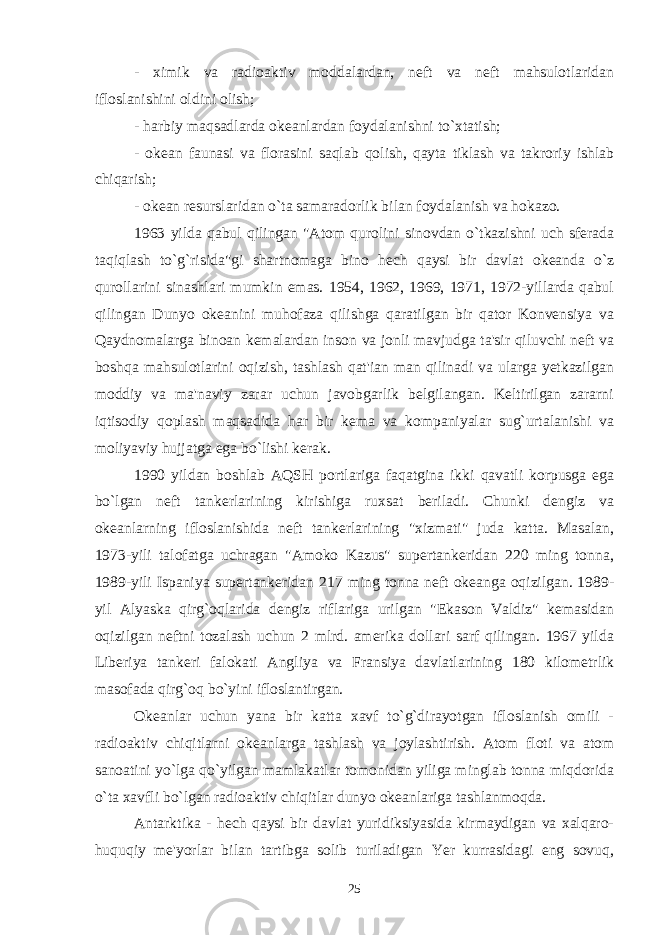 - ximik va radioaktiv moddalardan, neft va neft mahsulotlaridan ifloslanishini oldini olish; - harbiy maqsadlarda okeanlardan foydalanishni to`xtatish; - okean faunasi va florasini saqlab qolish, qayta tiklash va takroriy ishlab chiqarish; - okean resurslaridan o`ta samaradorlik bilan foydalanish va hokazo. 1963 yilda qabul qilingan &#34;Atom qurolini sinovdan o`tkazishni uch sferada taqiqlash to`g`risida&#34;gi shartnomaga bino hech qaysi bir davlat okeanda o`z qurollarini sinashlari mumkin emas. 1954, 1962, 1969, 1971, 1972-yillarda qabul qilingan Dunyo okeanini muhofaza qilishga qaratilgan bir qator Konvensiya va Qaydnomalarga binoan kemalardan inson va jonli mavjudga ta&#39;sir qiluvchi neft va boshqa mahsulotlarini oqizish, tashlash qat&#39;ian man qilinadi va ularga yetkazilgan moddiy va ma&#39;naviy zarar uchun javobgarlik belgilangan. Keltirilgan zararni iqtisodiy qoplash maqsadida har bir kema va kompaniyalar sug`urtalanishi va moliyaviy hujjatga ega bo`lishi kerak. 1990 yildan boshlab AQSH portlariga faqatgina ikki qavatli korpusga ega bo`lgan neft tankerlarining kirishiga ruxsat beriladi. Chunki dengiz va okeanlarning ifloslanishida neft tankerlarining &#34;xizmati&#34; juda katta. Masalan, 1973-yili talofatga uchragan &#34;Amoko Kazus&#34; supertankeridan 220 ming tonna, 1989-yili Ispaniya supertankeridan 217 ming tonna neft okeanga oqizilgan. 1989- yil Alyaska qirg`oqlarida dengiz riflariga urilgan &#34;Ekason Valdiz&#34; kemasidan oqizilgan neftni tozalash uchun 2 mlrd. amerika dollari sarf qilingan. 1967 yilda Liberiya tankeri falokati Angliya va Fransiya davlatlarining 180 kilometrlik masofada qirg`oq bo`yini ifloslantirgan. Okeanlar uchun yana bir katta xavf to`g`dirayotgan ifloslanish omili - radioaktiv chiqitlarni okeanlarga tashlash va joylashtirish. Atom floti va atom sanoatini yo`lga qo`yilgan mamlakatlar tomonidan yiliga minglab tonna miqdorida o`ta xavfli bo`lgan radioaktiv chiqitlar dunyo okeanlariga tashlanmoqda. Antarktika - hech qaysi bir davlat yuridiksiyasida kirmaydigan va xalqaro- huquqiy me&#39;yorlar bilan tartibga solib turiladigan Yer kurrasidagi eng sovuq, 25 