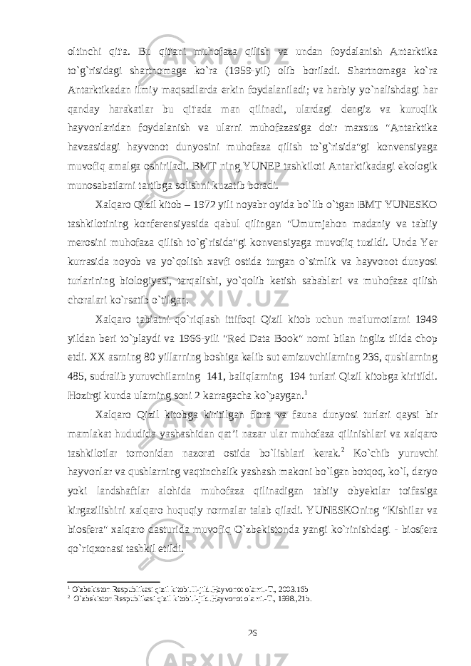 oltinchi qit&#39;a. Bu qit&#39;ani muhofaza qilish va undan foydalanish Antarktika to`g`risidagi shartnomaga ko`ra (1959-yil) olib boriladi. Shartnomaga ko`ra Antarktikadan ilmiy maqsadlarda erkin foydalaniladi; va harbiy yo`nalishdagi har qanday harakatlar bu qit&#39;ada man qilinadi, ulardagi dengiz va kuruqlik hayvonlaridan foydalanish va ularni muhofazasiga doir maxsus &#34;Antarktika havzasidagi hayvonot dunyosini muhofaza qilish to`g`risida&#34;gi konvensiyaga muvofiq amalga oshiriladi. BMT ning YUNEP tashkiloti Antarktikadagi ekologik munosabatlarni tartibga solishni kuzatib boradi. Xalqaro Qizil kitob – 1972 yili noyabr oyida bo`lib o`tgan BMT YUNESKO tashkilotining konferensiyasida qabul qilingan &#34;Umumjahon madaniy va tabiiy merosini muhofaza qilish to`g`risida&#34;gi konvensiyaga muvofiq tuzildi. Unda Yer kurrasida noyob va yo`qolish xavfi ostida turgan o`simlik va hayvonot dunyosi turlarining biologiyasi, tarqalishi, yo`qolib ketish sabablari va muhofaza qilish choralari ko`rsatib o`tilgan. Xalqaro tabiatni qo`riqlash ittifoqi Qizil kitob uchun ma&#39;lumotlarni 1949 yildan beri to`playdi va 1966-yili &#34;Red Data Book&#34; nomi bilan ingliz tilida chop etdi. XX asrning 80 yillarning boshiga kelib sut emizuvchilarning 236, qushlarning 485, sudralib yuruvchilarning 141, baliqlarning 194 turlari Qizil kitobga kiritildi. Hozirgi kunda ularning soni 2 karragacha ko`paygan. 1 Xalqaro Qizil kitobga kiritilgan flora va fauna dunyosi turlari qaysi bir mamlakat hududida yashashidan qat’i nazar ular muhofaza qilinishlari va xalqaro tashkilotlar tomonidan nazorat ostida bo`lishlari kerak. 2 Ko`chib yuruvchi hayvonlar va qushlarning vaqtinchalik yashash makoni bo`lgan botqoq, ko`l, daryo yoki landshaftlar alohida muhofaza qilinadigan tabiiy obyektlar toifasiga kirgazilishini xalqaro huquqiy normalar talab qiladi. YUNESKOning &#34;Kishilar va biosfera&#34; xalqaro dasturida muvofiq O`zbekistonda yangi ko`rinishdagi - biosfera qo`riqxonasi tashkil etildi. 1 O`zbеkiston Rеspublikasi qizil kitobi.II-jild.Hayvonot olami.-T., 2003.16b 2 O`zbеkiston Rеspublikasi qizil kitobi.I-jild.Hayvonot olami.-T., 1998.,21b. 26 