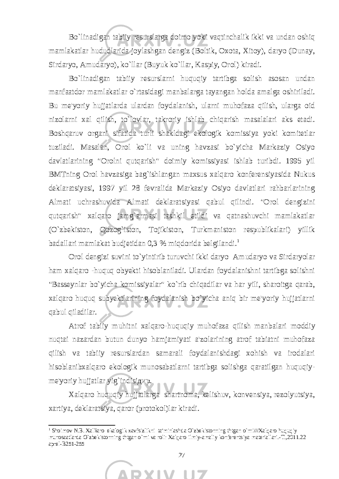 Bo`linadigan tabiiy resurslarga doimo yoki vaqtinchalik ikki va undan oshiq mamlakatlar hududlarida joylashgan dengiz (Boltik, Oxota, Xitoy), daryo (Dunay, Sirdaryo, Amudaryo), ko`llar (Buyuk ko`llar, Kaspiy, Orol) kiradi. Bo`linadigan tabiiy resurslarni huquqiy tartibga solish asosan undan manfaatdor mamlakatlar o`rtasidagi manbalarga tayangan holda amalga oshiriladi. Bu me&#39;yoriy hujjatlarda ulardan foydalanish, ularni muhofaza qilish, ularga oid nizolarni xal qilish, to`lovlar, takroriy ishlab chiqarish masalalari aks etadi. Boshqaruv organi sifatida turli shakldagi ekologik komissiya yoki komitetlar tuziladi. Masalan, Orol ko`li va uning havzasi bo`yicha Markaziy Osiyo davlatlarining &#34;Orolni qutqarish&#34; doimiy komissiyasi ishlab turibdi. 1995 yil BMTning Orol havzasiga bag`ishlangan maxsus xalqaro konferensiyasida Nukus deklaratsiyasi, 1997 yil 28 fevralida Markaziy Osiyo davlatlari rahbarlarining Almati uchrashuvida Almati deklaratsiyasi qabul qilindi. &#34;Orol dengizini qutqarish&#34; xalqaro jamg`armasi tashkil etildi va qatnashuvchi mamlakatlar (O`zbekiston, Qozog`iston, Tojikiston, Turkmaniston respublikalari) yillik badallari mamlakat budjetidan 0,3 % miqdorida belgilandi. 1 Orol dengizi suvini to`yintirib turuvchi ikki daryo Amudaryo va Sirdaryolar ham xalqaro -huquq obyekti hisoblaniladi. Ulardan foydalanishni tartibga solishni &#34;Basseynlar bo`yicha komissiyalar&#34; ko`rib chiqadilar va har yili, sharoitga qarab, xalqaro huquq subyektlarining foydalanish bo`yicha aniq bir me&#39;yoriy hujjatlarni qabul qiladilar. Atrof tabiiy muhitni xalqaro-huquqiy muhofaza qilish manbalari moddiy nuqtai nazardan butun dunyo hamjamiyati a&#39;zolarining atrof tabiatni muhofaza qilish va tabiiy resurslardan samarali foydalanishdagi xohish va irodalari h isoblanibxalqaro ekologik munosabatlarni tartibga solishga qaratilgan huquqiy- me&#39;yoriy hujjatlar yig`indisiдир. Xalqaro huquqiy hujjatlarga shartnoma, kelishuv, konvensiya, rezolyutsiya, xartiya, deklaratsiya, qaror (protokol)lar kiradi. 1 Shoimov N.B. Xalйaro ekalogik xavfsizlikni ta&#39;minlashda O`zbеkistonning thtgan o`rni///Xalqaro huquqiy munosaatlarda O`zbеkistonning thtgan o`rni va roli: Xalqaro ilmiy-amaliy konfеrеntsiya matеriallari.-T.,2011.22 aprеl-B251-255 27 