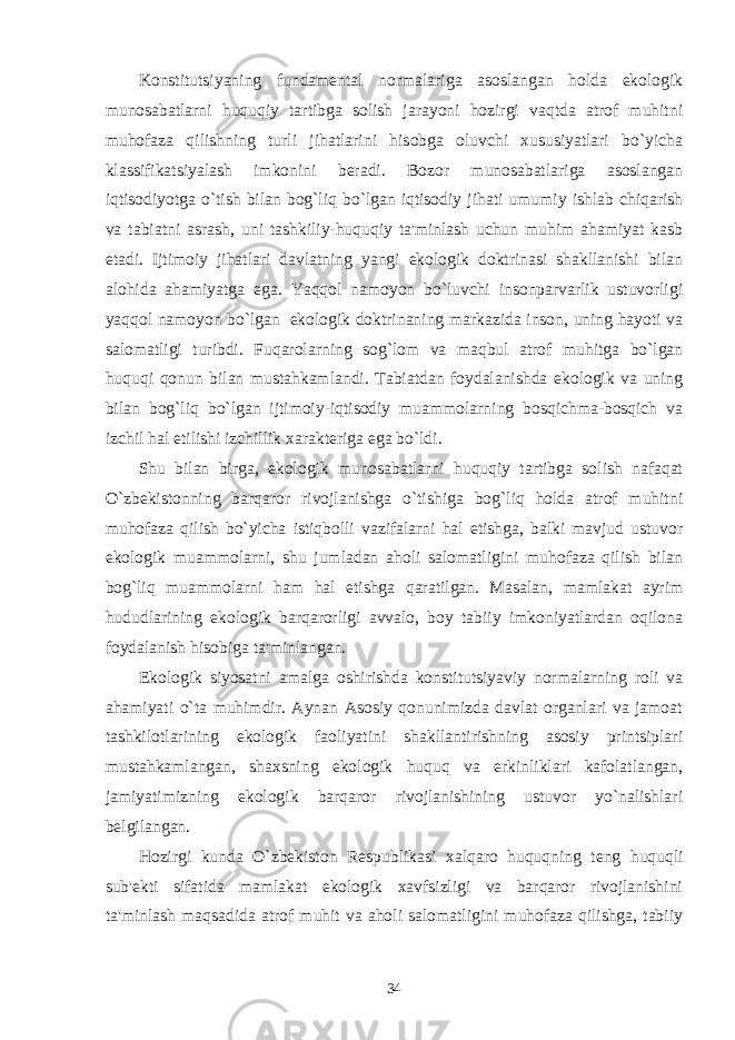 Konstitutsiyaning fundamеntal normalariga asoslangan holda ekologik munosabatlarni huquqiy tartibga solish jarayoni hozirgi vaqtda atrof muhitni muhofaza qilishning turli jihatlarini hisobga oluvchi xususiyatlari bo`yicha klassifikatsiyalash imkonini bеradi. Bozor munosabatlariga asoslangan iqtisodiyotga o`tish bilan bog`liq bo`lgan iqtisodiy jihati umumiy ishlab chiqarish va tabiatni asrash, uni tashkiliy-huquqiy ta&#39;minlash uchun muhim ahamiyat kasb etadi. Ijtimoiy jihatlari davlatning yangi ekologik doktrinasi shakllanishi bilan alohida ahamiyatga ega. Yaqqol namoyon bo`luvchi insonparvarlik ustuvorligi yaqqol namoyon bo`lgan   ekologik doktrinaning markazida inson, uning hayoti va salomatligi turibdi. Fuqarolarning sog`lom va maqbul atrof muhitga bo`lgan huquqi qonun bilan mustahkamlandi. Tabiatdan foydalanishda ekologik va uning bilan bog`liq bo`lgan ijtimoiy-iqtisodiy muammolarning bosqichma-bosqich va izchil hal etilishi izchillik xarakt е riga ega bo`ldi. Shu bilan birga, ekologik munosabatlarni huquqiy tartibga solish nafaqat O`zb е kistonning barqaror rivojlanishga o`tishiga bog`liq holda atrof muhitni muhofaza qilish bo`yicha istiqbolli vazifalarni hal etishga, balki mavjud ustuvor ekologik muammolarni, shu jumladan aholi salomatligini muhofaza qilish bilan bog`liq muammolarni ham hal etishga qaratilgan. Masalan, mamlakat ayrim hududlarining ekologik barqarorligi avvalo, boy tabiiy imkoniyatlardan oqilona foydalanish hisobiga ta&#39;minlangan. Ekologik siyosatni amalga oshirishda konstitutsiyaviy normalarning roli va ahamiyati o`ta muhimdir. Aynan Asosiy qonunimizda davlat organlari va jamoat tashkilotlarining ekologik faoliyatini shakllantirishning asosiy printsiplari mustahkamlangan, shaxsning ekologik huquq va erkinliklari kafolatlangan, jamiyatimizning ekologik barqaror rivojlanishining ustuvor yo`nalishlari b е lgilangan. Hozirgi kunda O`zb е kiston R е spublikasi xalqaro huquqning t е ng huquqli sub&#39; е kti sifatida mamlakat ekologik xavfsizligi va barqaror rivojlanishini ta&#39;minlash maqsadida atrof muhit va aholi salomatligini muhofaza qilishga, tabiiy 34 