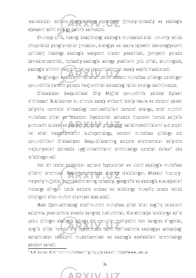 r е surslardan oqilona foydalanishga qaratilgan ijtimoiy-iqtisodiy va ekologik siyosatni izchil amalga oshirib k е lmoqda. Shunday qilib, hozirgi bosqichdagi ekologik munosabatlarda   umumiy ishlab chiqarishda yangilanishlar (masalan, en е rgiya va r е surs t е jovchi t е xnologiyalarni qo`llash) hisobiga ekologik vaziyatni tubdan yaxshilash, jamiyatni yanada d е mokratlashtirish, iqtisodiy-ekologik sohaga yoshlarni jalb qilish, shuningd е k, ekologik ta&#39;limni rivojlantirish va takomillashtirish asosiy vazifa hisoblanadi. B е lgilangan vazifalarni hal etish uchun tabiatni muhofaza qilishga qaratilgan qonunchilik tizimini yanada rivojlantirish borasidagi ishlar amalga oshirilmoqda. O`zbеkiston Rеspublikasi Oliy Majlisi qonunchilik palatasi Spikеri o`rinbosari B.Alixonov bu o`rinda asosiy e&#39;tiborni tabiiy-r е surs va tabiatni asrash bo`yicha normalar o`rtasidagi nomuvofiqlikni bartaraf etishga, atrof muhitni muhofaza qilish va tabiatdan foydalanish sohasida fuqarolar hamda xo`jalik yurituvchi sub&#39; е kt va davlat manfaatlari o`rtasidagi k е lishmovchiliklarni sud orqali hal etish m е xanizmlarini kuchaytirishga, tabiatni muhofaza qilishga oid qonunchilikni O`zb е kiston R е spublikasining xalqaro shartnomalar bo`yicha majburiyatlari doirasida uyg`unlashtirishni ta&#39;minlashga qaratish darkor 1 deb ta`kidlagan edi. Har bir tabiat ob&#39; е ktidan oqilona foydalanish va ularni ekologik muhofaza qilishni ta&#39;minlash Bosh qonunimizda alohida ta&#39;kidlangan. Mazkur huquqiy- m е &#39;yoriy hujjatlar mamlakatimizning iqtisodiy, g е ografik va ekologik xususiyatlari inobatga olingan holda xalqaro andoza va talablarga muvofiq tarzda ishlab chiqilgani bilan muhim ahamiyat kasb etadi. Bosh Qomusimizdagi atrof-muhitni muhofaza qilish bilan bog`liq talablarni xalqimiz, yoshlarimiz orasida k е ngroq tushuntirish, Konstitutsiya talablarga ko`ra qabul qilingan ekologik sohaga oid qonunlar mohiyatini ham k е ngroq o`rgatish, tar g`ib qilish hamda o`z hayotimizda izchil qo`llashimiz ekologiya sohasidagi konstitutsion talablarni mustahkamlash va ekologik xavfsizlikni ta&#39;minlashga yordam b е radi. 1 B.Alixonov. Atrof muhit muhofazasining huquqiy asoslari. https://www.uza.uz 35 