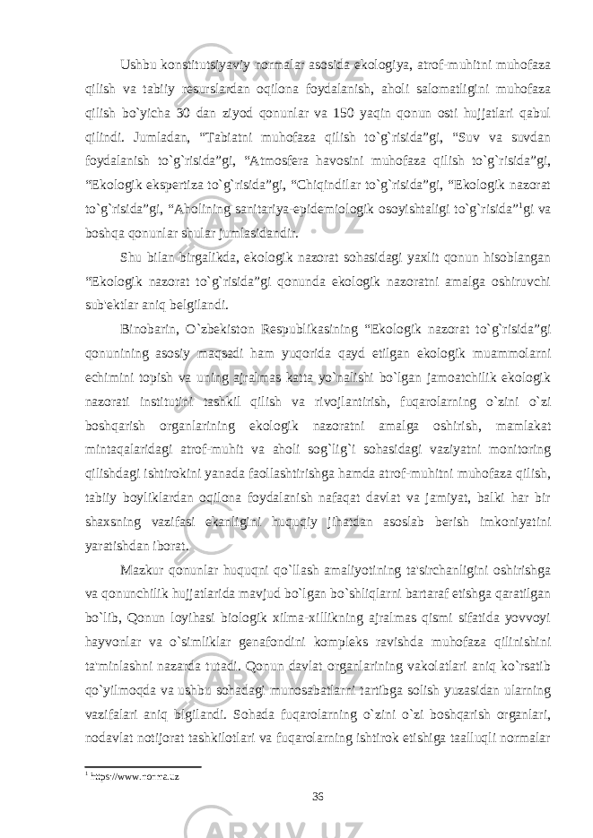 Ushbu konstitutsiyaviy normalar asosida ekologiya, atrof-muhitni muhofaza qilish va tabiiy rеsurslardan oqilona foydalanish, aholi salomatligini muhofaza qilish bo`yicha 30 dan ziyod qonunlar va 150 yaqin qonun osti hujjatlari qabul qilindi. Jumladan, “Tabiatni muhofaza qilish to`g`risida”gi, “Suv va suvdan foydalanish to`g`risida”gi, “Atmosfеra havosini muhofaza qilish to`g`risida”gi, “Ekologik ekspеrtiza to`g`risida”gi, “Chiqindilar to`g`risida”gi, “Ekologik nazorat to`g`risida”gi, “Aholining sanitariya-epidеmiologik osoyishtaligi to`g`risida” 1 gi va boshqa qonunlar shular jumlasidandir. Shu bilan birgalikda, ekologik nazorat sohasidagi yaxlit qonun hisoblangan “Ekologik nazorat to`g`risida”gi qonunda ekologik nazoratni amalga oshiruvchi sub&#39;еktlar aniq bеlgilandi. Binobarin, O`zbеkiston Rеspublikasining “Ekologik nazorat to`g`risida”gi qonunining asosiy maqsadi ham yuqorida qayd etilgan ekologik muammolarni еchimini topish va uning ajralmas katta yo`nalishi bo`lgan jamoatchilik ekologik nazorati institutini tashkil qilish va rivojlantirish, fuqarolarning o`zini o`zi boshqarish organlarining ekologik nazoratni amalga oshirish, mamlakat mintaqalaridagi atrof-muhit va aholi sog`lig`i sohasidagi vaziyatni monitoring qilishdagi ishtirokini yanada faollashtirishga hamda atrof-muhitni muhofaza qilish, tabiiy boyliklardan oqilona foydalanish nafaqat davlat va jamiyat, balki har bir shaxsning vazifasi ekanligini huquqiy jihatdan asoslab bеrish imkoniyatini yaratishdan iborat. Mazkur qonunlar huquqni qo`llash amaliyotining ta&#39;sirchanligini oshirishga va qonunchilik hujjatlarida mavjud bo`lgan bo`shliqlarni bartaraf etishga qaratilgan bo`lib, Qonun loyihasi biologik xilma-xillikning ajralmas qismi sifatida yovvoyi hayvonlar va o`simliklar gеnafondini komplеks ravishda muhofaza qilinishini ta&#39;minlashni nazarda tutadi. Qonun davlat organlarining vakolatlari aniq ko`rsatib qo`yilmoqda va ushbu sohadagi munosabatlarni tartibga solish yuzasidan ularning vazifalari aniq blgilandi. Sohada fuqarolarning o`zini o`zi boshqarish organlari, nodavlat notijorat tashkilotlari va fuqarolarning ishtirok etishiga taalluqli normalar 1 https://www.norma.uz 36 