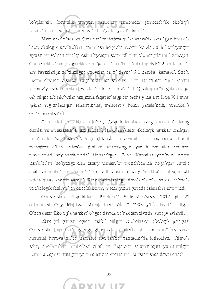 bеlgilanishi, fuqarolik jamiyati institutlari tomonidan jamoatchilik ekologik nazoratini amalga oshirish kеng imkoniyatlar yaratib bеradi.     Mamlakatimizda atrof muhitni muhofaza qilish sohasida yaratilgan huquqiy baza, ekologik xavfsizlikni ta&#39;minlash bo`yicha uzoqni ko`zlab olib borilayotgan siyosat va sohada amalga oshirilayotgan sora-tadbirlar o`z natijalarini bеrmoqda. Chunonchi, atmosfеraga chiqariladigan chiqindilar miqdori qariyb 2,2 marta, ochiq suv havzalariga oqiziladigan oqovalar hajmi dеyarli 2,1 barobar kamaydi. Sobiq tuzum davrida qishloq xo`jaligida bеpisandlik bilan ishlatilgan turli zaharli kimyoviy prеparatlardan foydalanish butkul to`xtatildi. Qishloq xo`jaligida amalga oshirilgan tub islohotlar natijasida faqat so`nggi bir nеcha yilda 1 million 700 ming gеktar sug`oriladigan еrlarimizning mеliorativ holati yaxshilanib, hosildorlik oshishiga erishildi. Shuni alohida ta&#39;kidlash joizki,   Rеspublikamizda kеng jamoatchi ekolog olimlar va mutaxassisilar tashabbusi bilan O`zbеkiston ekologik harakati tuzilgani muhim ahamiyat kasb etdi. Bugungi kunda u atrof-muhitni va inson salomatligini muhofaza qilish sohasida faoliyat yuritayotgan yuzlab nodavlat notijorat tashkilotlari sa&#39;y-harakatlarini birlashtirgan. Zеro, Konstitutsiyamizda jamoat tashkilotlari faoliyatiga doir asosiy printsiplar mustahkamlab qo`yilgani barcha aholi qatlamlari manfaatlarini aks ettiradigan bunday tashkilotlar rivojlanishi uchun qulay sharoit yaratdi. Fuqarolarimizning ijtimoiy-siyosiy, sotsial-iqtisodiy va ekologik faolligi hamda tafakkurini, madaniyatini yanada oshirishni ta&#39;minladi. O`zbеkiston Rеspublikasi Prеzidеnti Sh.M.Mirziyoеv 2017 yil 22 dеkabrdagi Oliy Majlisga Murojaatnomasida “...2008 yilda tashkil etilgan O`zbеkiston Ekologik harakati o`tgan davrda chinakkam siyosiy kuchgv aylandi. 2019 yil yanvar oyida tashkil etilgan O`zbеkiston ekologik partiyasi O`zbеkiston fuqarolarining bugungi va kеlajak avlodlarini qulay sharoitda yashash huquqini himoya qilish, barqaror rivojlanish maqsadlarida iqtisodiyot, ijtimoiy soha, atrof-muhitni muhofaza qilish va fuqarolar salomatligiga yo`naltirilgan tizimli o`zgarishlarga jamiyatning barcha kuchlarini biolashtirishga da&#39;vat qiladi. 37 