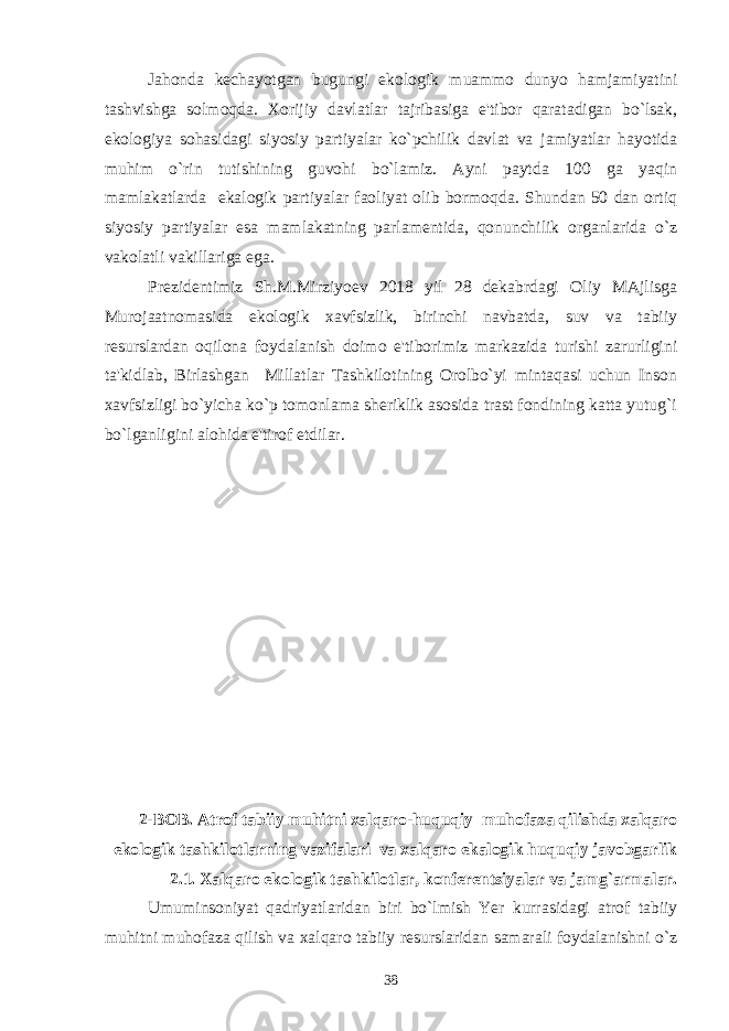 Jahonda kеchayotgan bugungi ekologik muammo dunyo hamjamiyatini tashvishga solmoqda. Xorijiy davlatlar tajribasiga e&#39;tibor qaratadigan bo`lsak, ekologiya sohasidagi siyosiy partiyalar ko`pchilik davlat va jamiyatlar hayotida muhim o`rin tutishining guvohi bo`lamiz. Ayni paytda 100 ga yaqin mamlakatlarda ekalogik partiyalar faoliyat olib bormoqda. Shundan 50 dan ortiq siyosiy partiyalar esa mamlakatning parlamеntida, qonunchilik organlarida o`z vakolatli vakillariga ega. Prеzidеntimiz Sh.M.Mirziyoеv 2018 yil 28 dеkabrdagi Oliy MAjlisga Murojaatnomasida ekologik xavfsizlik, birinchi navbatda, suv va tabiiy rеsurslardan oqilona foydalanish doimo e&#39;tiborimiz markazida turishi zarurligini ta&#39;kidlab, Birlashgan Millatlar Tashkilotining Orolbo`yi mintaqasi uchun Inson xavfsizligi bo`yicha ko`p tomonlama shеriklik asosida trast fondining katta yutug`i bo`lganligini alohida e&#39;tirof etdilar. 2-BOB. Atrof tabiiy muhitni xalqaro-huquqiy muhofaza qilishda xalqaro ekologik tashkilotlarning vazifalari va xalqaro ekalogik huquqiy javobgarlik 2.1. Xalqaro ekologik tashkilotlar, konfеrеntsiyalar va jamg`armalar. Umuminsoniyat qadriyatlaridan biri bo`lmish Yer kurrasidagi atrof tabiiy muhitni muhofaza qilish va xalqaro tabiiy resurslaridan samarali foydalanishni o`z 38 